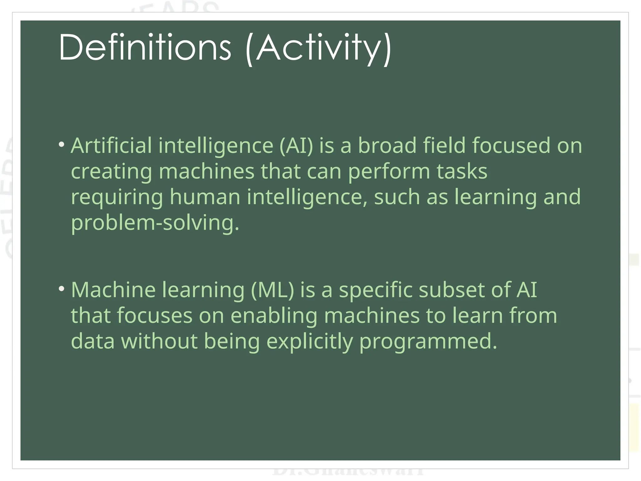 Definitions (Activity)
• Artificial intelligence (AI) is a broad field focused on
creating machines that can perform tasks
requiring human intelligence, such as learning and
problem-solving.
• Machine learning (ML) is a specific subset of AI
that focuses on enabling machines to learn from
data without being explicitly programmed.
 