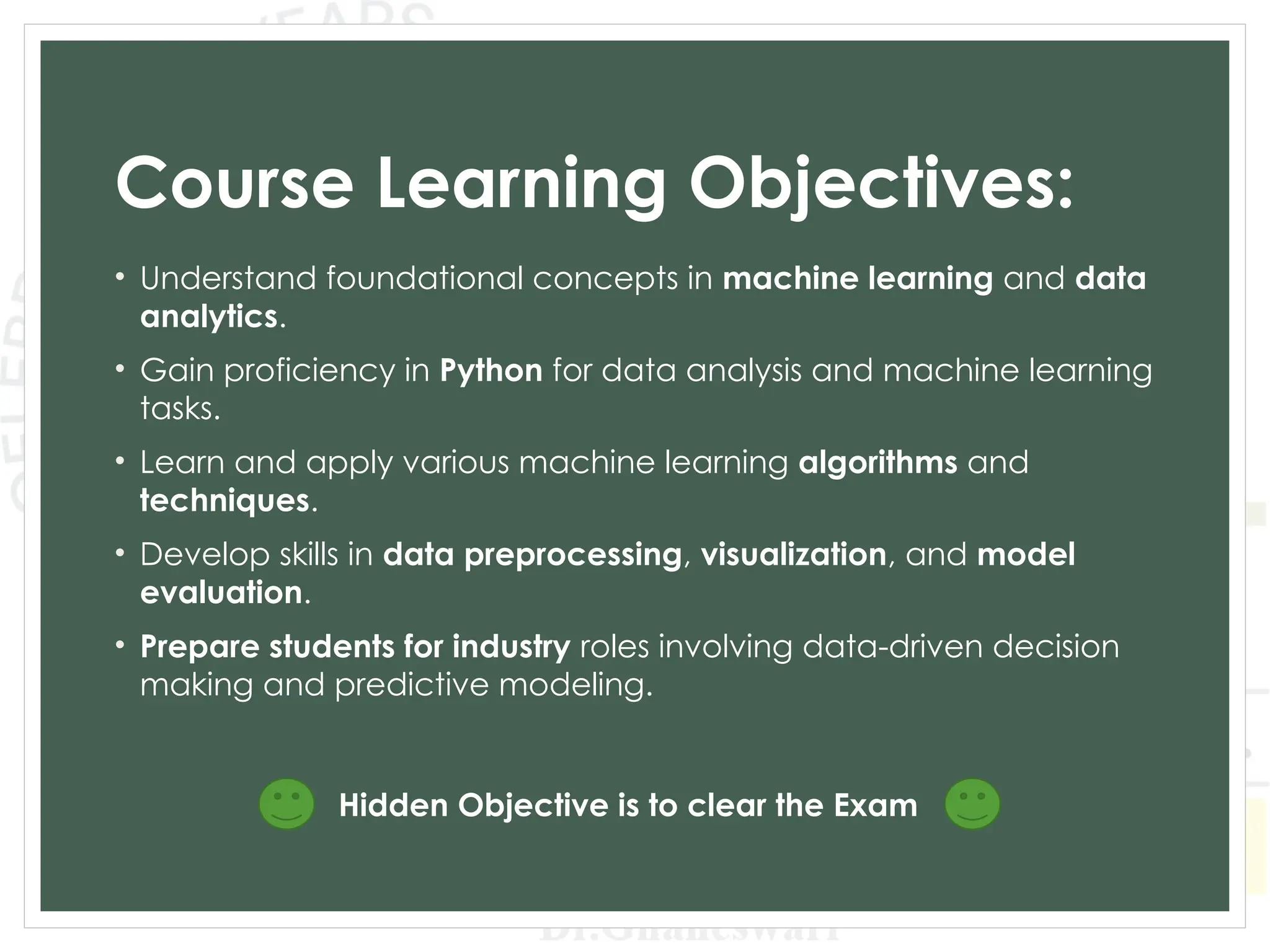 Course Learning Objectives:
• Understand foundational concepts in machine learning and data
analytics.
• Gain proficiency in Python for data analysis and machine learning
tasks.
• Learn and apply various machine learning algorithms and
techniques.
• Develop skills in data preprocessing, visualization, and model
evaluation.
• Prepare students for industry roles involving data-driven decision
making and predictive modeling.
Hidden Objective is to clear the Exam
 
