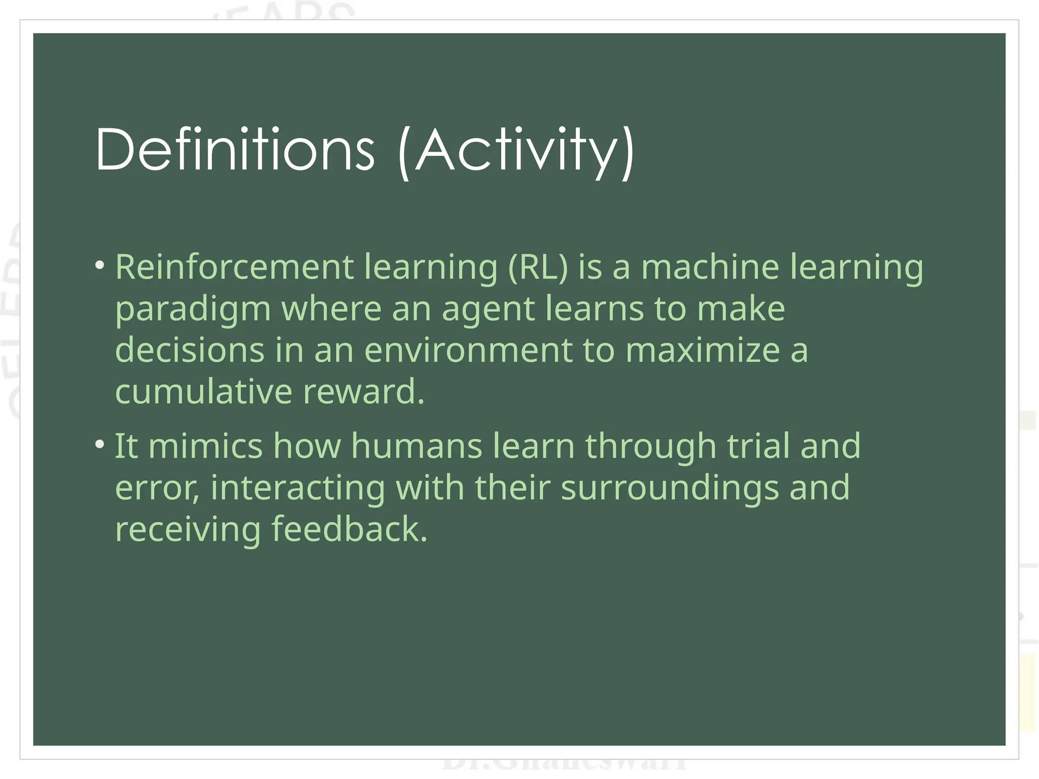 Definitions (Activity)
• Reinforcement learning (RL) is a machine learning
paradigm where an agent learns to make
decisions in an environment to maximize a
cumulative reward.
• It mimics how humans learn through trial and
error, interacting with their surroundings and
receiving feedback.
 