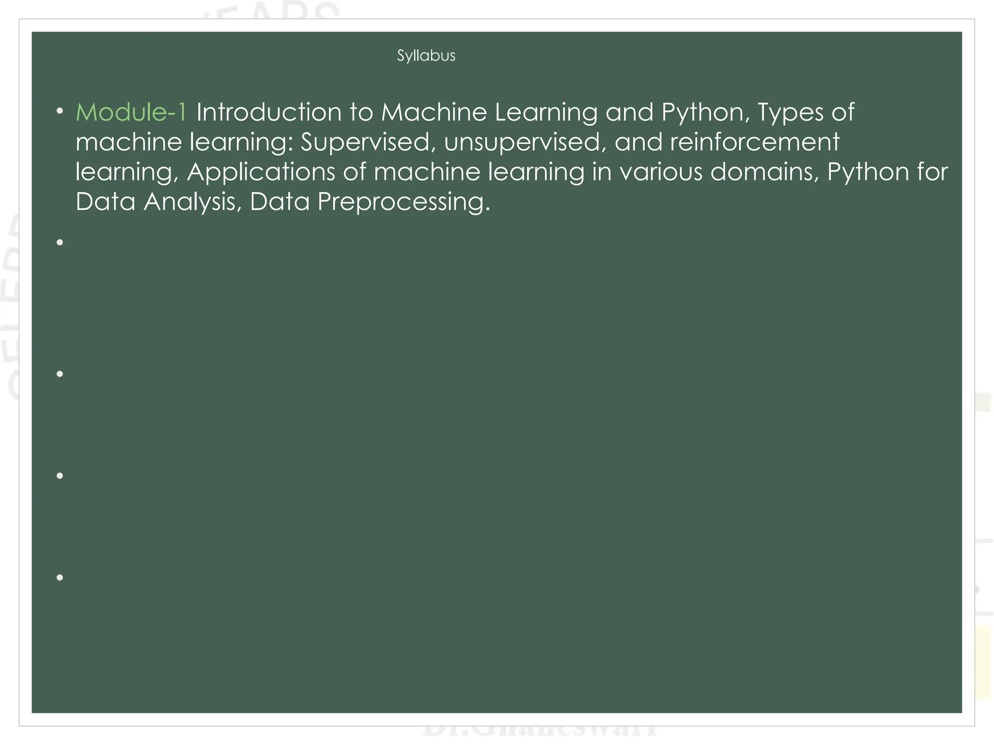 Syllabus
• Module-1 Introduction to Machine Learning and Python, Types of
machine learning: Supervised, unsupervised, and reinforcement
learning, Applications of machine learning in various domains, Python for
Data Analysis, Data Preprocessing.
• Module-2 Supervised Learning: Regression: Linear regression, Polynomial
regression, Model evaluation metrics, K-Nearest Neighbors (KNN),
Decision Trees and Random Forests, Model evaluation metrics, Model
Training and Evaluation.
• Module-3 Unsupervised Learning: Clustering: K-Means clustering,
Hierarchical clustering, Evaluation of clustering results. Dimensionality
Reduction: PCA, LDA, t-SNE, Association Rule Learning.
• Module-4 Advanced Machine Learning Techniques: Ensemble Methods:
Bagging and Boosting,Support Vector Machines, Model evaluation and
tuning, Neural Networks and Deep Learning: CNN and RNN.
• Module-5 Data Analytics and Real-World Applications: Exploratory Data
Analysis, Time Series Analysis and Integrating Machine Learning Models:
Deployment of machine learning models, Building web applications with
Flask and Django.
 