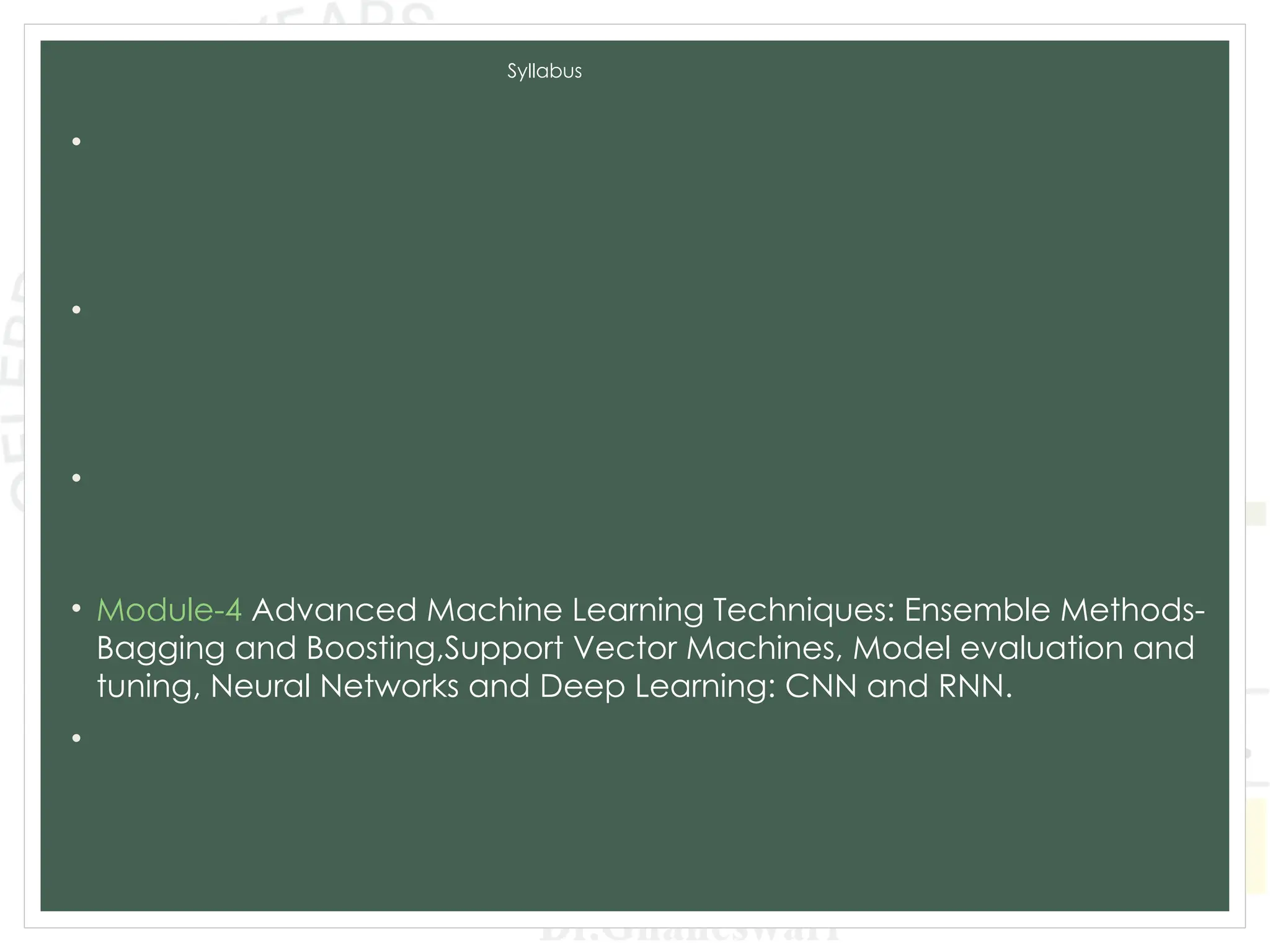 Syllabus
• Module-1 Introduction to Machine Learning and Python, Types of
machine learning: Supervised, unsupervised, and reinforcement
learning, Applications of machine learning in various domains, Python for
Data Analysis, Data Preprocessing.
• Module-2 Supervised Learning: Regression: Linear regression, Polynomial
regression, Model evaluation metrics, K-Nearest Neighbors (KNN),
Decision Trees and Random Forests, Model evaluation metrics, Model
Training and Evaluation.
• Module-3 Unsupervised Learning: Clustering: K-Means clustering,
Hierarchical clustering, Evaluation of clustering results. Dimensionality
Reduction: PCA, LDA, t-SNE, Association Rule Learning.
• Module-4 Advanced Machine Learning Techniques: Ensemble Methods-
Bagging and Boosting,Support Vector Machines, Model evaluation and
tuning, Neural Networks and Deep Learning: CNN and RNN.
• Module-5 Data Analytics and Real-World Applications: Exploratory Data
Analysis, Time Series Analysis and Integrating Machine Learning Models:
Deployment of machine learning models, Building web applications with
Flask and Django.
 