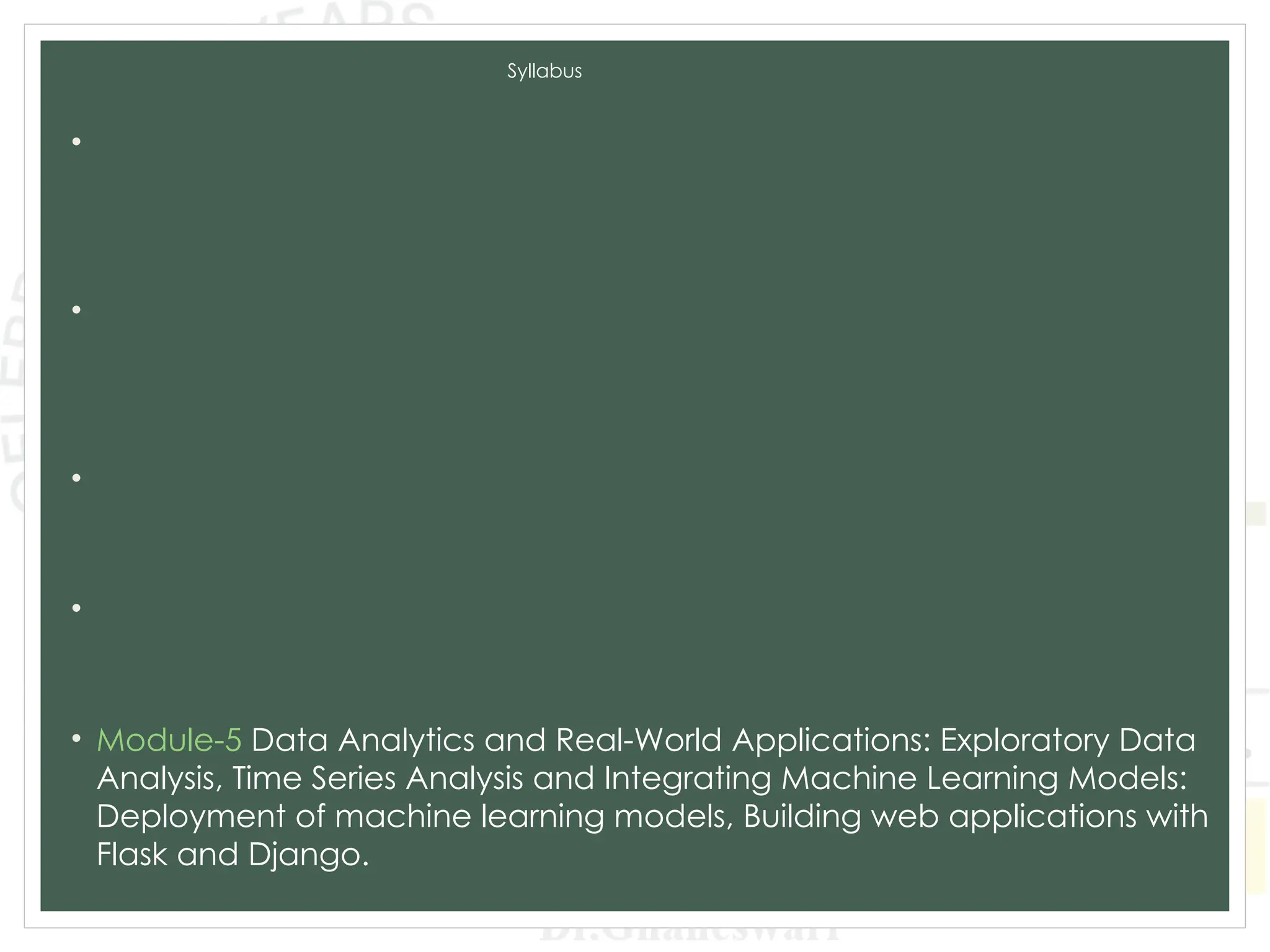Syllabus
• Module-1 Introduction to Machine Learning and Python, Types of
machine learning: Supervised, unsupervised, and reinforcement
learning, Applications of machine learning in various domains, Python for
Data Analysis, Data Preprocessing.
• Module-2 Supervised Learning: Regression: Linear regression, Polynomial
regression, Model evaluation metrics, K-Nearest Neighbors (KNN),
Decision Trees and Random Forests, Model evaluation metrics, Model
Training and Evaluation.
• Module-3 Unsupervised Learning: Clustering: K-Means clustering,
Hierarchical clustering, Evaluation of clustering results. Dimensionality
Reduction: PCA, LDA, t-SNE, Association Rule Learning.
• Module-4 Advanced Machine Learning Techniques: Ensemble Methods:
Bagging and Boosting,Support Vector Machines, Model evaluation and
tuning, Neural Networks and Deep Learning: CNN and RNN.
• Module-5 Data Analytics and Real-World Applications: Exploratory Data
Analysis, Time Series Analysis and Integrating Machine Learning Models:
Deployment of machine learning models, Building web applications with
Flask and Django.
 