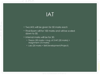 IAT
• Two IATs will be given for 50 marks each
• Final Exam will for 100 marks and will be scaled
down to 50.
• Internal marks will be for 50.
• Theory (30 marks = Avg. of 2-IAT (20 marks) +
Assignment (10 marks)
• Lab (20 marks = Skill Development/Project)
 