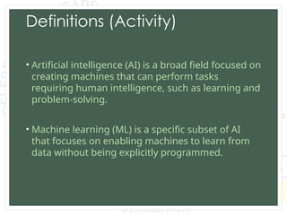 Definitions (Activity)
• Artificial intelligence (AI) is a broad field focused on
creating machines that can perform tasks
requiring human intelligence, such as learning and
problem-solving.
• Machine learning (ML) is a specific subset of AI
that focuses on enabling machines to learn from
data without being explicitly programmed.
 