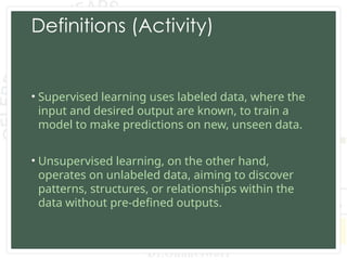 Definitions (Activity)
• Supervised learning uses labeled data, where the
input and desired output are known, to train a
model to make predictions on new, unseen data.
• Unsupervised learning, on the other hand,
operates on unlabeled data, aiming to discover
patterns, structures, or relationships within the
data without pre-defined outputs.
 