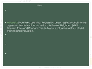 Syllabus
• Module-1 Introduction to Machine Learning and Python, Types of
machine learning: Supervised, unsupervised, and reinforcement
learning, Applications of machine learning in various domains, Python for
Data Analysis, Data Preprocessing.
• Module-2 Supervised Learning: Regression: Linear regression, Polynomial
regression, Model evaluation metrics, K-Nearest Neighbors (KNN),
Decision Trees and Random Forests, Model evaluation metrics, Model
Training and Evaluation.
• Module-3 Unsupervised Learning: Clustering: K-Means clustering,
Hierarchical clustering, Evaluation of clustering results. Dimensionality
Reduction: PCA, LDA, t-SNE, Association Rule Learning.
• Module-4 Advanced Machine Learning Techniques: Ensemble Methods:
Bagging and Boosting,Support Vector Machines, Model evaluation and
tuning, Neural Networks and Deep Learning: CNN and RNN.
• Module-5 Data Analytics and Real-World Applications: Exploratory Data
Analysis, Time Series Analysis and Integrating Machine Learning Models:
Deployment of machine learning models, Building web applications with
Flask and Django.
 