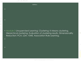 Syllabus
• Module-1 Introduction to Machine Learning and Python, Types of
machine learning: Supervised, unsupervised, and reinforcement
learning, Applications of machine learning in various domains, Python for
Data Analysis, Data Preprocessing.
• Module-2 Supervised Learning: Regression: Linear regression, Polynomial
regression, Model evaluation metrics, K-Nearest Neighbors (KNN),
Decision Trees and Random Forests, Model evaluation metrics, Model
Training and Evaluation.
• Module-3 Unsupervised Learning: Clustering: K-Means clustering,
Hierarchical clustering, Evaluation of clustering results. Dimensionality
Reduction: PCA, LDA, t-SNE, Association Rule Learning.
• Module-4 Advanced Machine Learning Techniques: Ensemble Methods:
Bagging and Boosting,Support Vector Machines, Model evaluation and
tuning, Neural Networks and Deep Learning: CNN and RNN.
• Module-5 Data Analytics and Real-World Applications: Exploratory Data
Analysis, Time Series Analysis and Integrating Machine Learning Models:
Deployment of machine learning models, Building web applications with
Flask and Django.
 