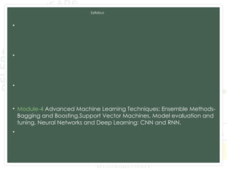 Syllabus
• Module-1 Introduction to Machine Learning and Python, Types of
machine learning: Supervised, unsupervised, and reinforcement
learning, Applications of machine learning in various domains, Python for
Data Analysis, Data Preprocessing.
• Module-2 Supervised Learning: Regression: Linear regression, Polynomial
regression, Model evaluation metrics, K-Nearest Neighbors (KNN),
Decision Trees and Random Forests, Model evaluation metrics, Model
Training and Evaluation.
• Module-3 Unsupervised Learning: Clustering: K-Means clustering,
Hierarchical clustering, Evaluation of clustering results. Dimensionality
Reduction: PCA, LDA, t-SNE, Association Rule Learning.
• Module-4 Advanced Machine Learning Techniques: Ensemble Methods-
Bagging and Boosting,Support Vector Machines, Model evaluation and
tuning, Neural Networks and Deep Learning: CNN and RNN.
• Module-5 Data Analytics and Real-World Applications: Exploratory Data
Analysis, Time Series Analysis and Integrating Machine Learning Models:
Deployment of machine learning models, Building web applications with
Flask and Django.
 
