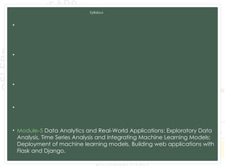 Syllabus
• Module-1 Introduction to Machine Learning and Python, Types of
machine learning: Supervised, unsupervised, and reinforcement
learning, Applications of machine learning in various domains, Python for
Data Analysis, Data Preprocessing.
• Module-2 Supervised Learning: Regression: Linear regression, Polynomial
regression, Model evaluation metrics, K-Nearest Neighbors (KNN),
Decision Trees and Random Forests, Model evaluation metrics, Model
Training and Evaluation.
• Module-3 Unsupervised Learning: Clustering: K-Means clustering,
Hierarchical clustering, Evaluation of clustering results. Dimensionality
Reduction: PCA, LDA, t-SNE, Association Rule Learning.
• Module-4 Advanced Machine Learning Techniques: Ensemble Methods:
Bagging and Boosting,Support Vector Machines, Model evaluation and
tuning, Neural Networks and Deep Learning: CNN and RNN.
• Module-5 Data Analytics and Real-World Applications: Exploratory Data
Analysis, Time Series Analysis and Integrating Machine Learning Models:
Deployment of machine learning models, Building web applications with
Flask and Django.
 