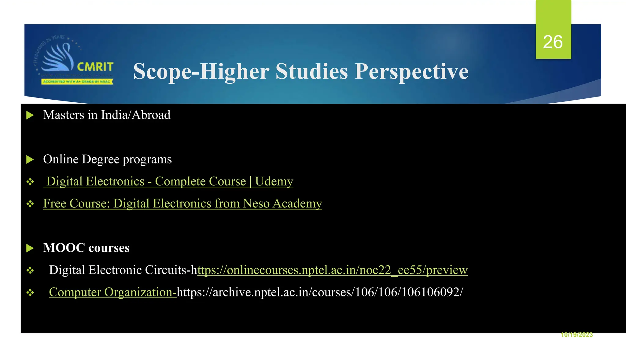 Scope-Higher Studies Perspective  Masters in India/Abroad  Online Degree programs  Digital Electronics - Complete Course | Udemy  Free Course: Digital Electronics from Neso Academy  MOOC courses  Digital Electronic Circuits-https://onlinecourses.nptel.ac.in/noc22_ee55/preview  Computer Organization-https://archive.nptel.ac.in/courses/106/106/106106092/ 10/19/2023 26 