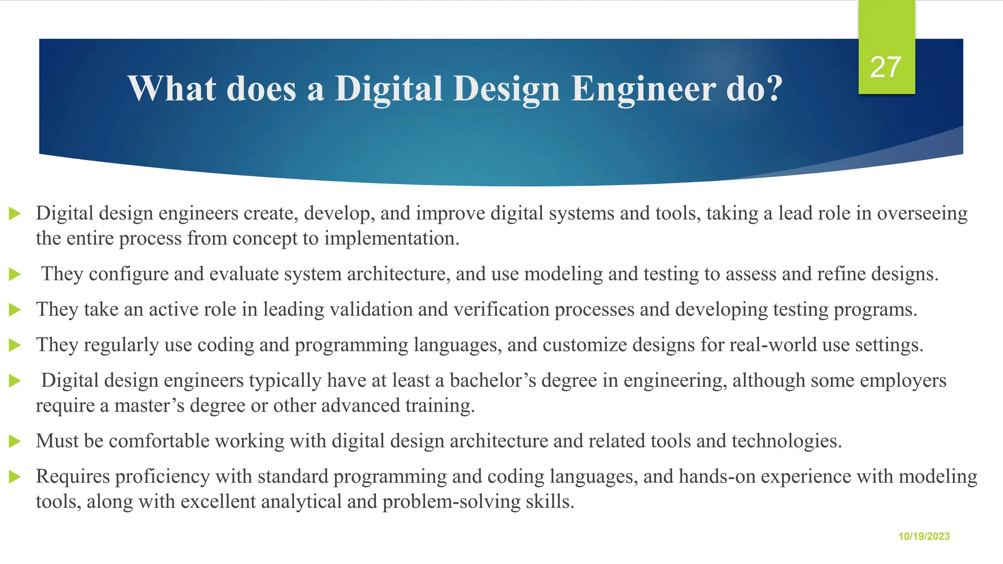 What does a Digital Design Engineer do?  Digital design engineers create, develop, and improve digital systems and tools, taking a lead role in overseeing the entire process from concept to implementation.  They configure and evaluate system architecture, and use modeling and testing to assess and refine designs.  They take an active role in leading validation and verification processes and developing testing programs.  They regularly use coding and programming languages, and customize designs for real-world use settings.  Digital design engineers typically have at least a bachelor’s degree in engineering, although some employers require a master’s degree or other advanced training.  Must be comfortable working with digital design architecture and related tools and technologies.  Requires proficiency with standard programming and coding languages, and hands-on experience with modeling tools, along with excellent analytical and problem-solving skills. 10/19/2023 27 