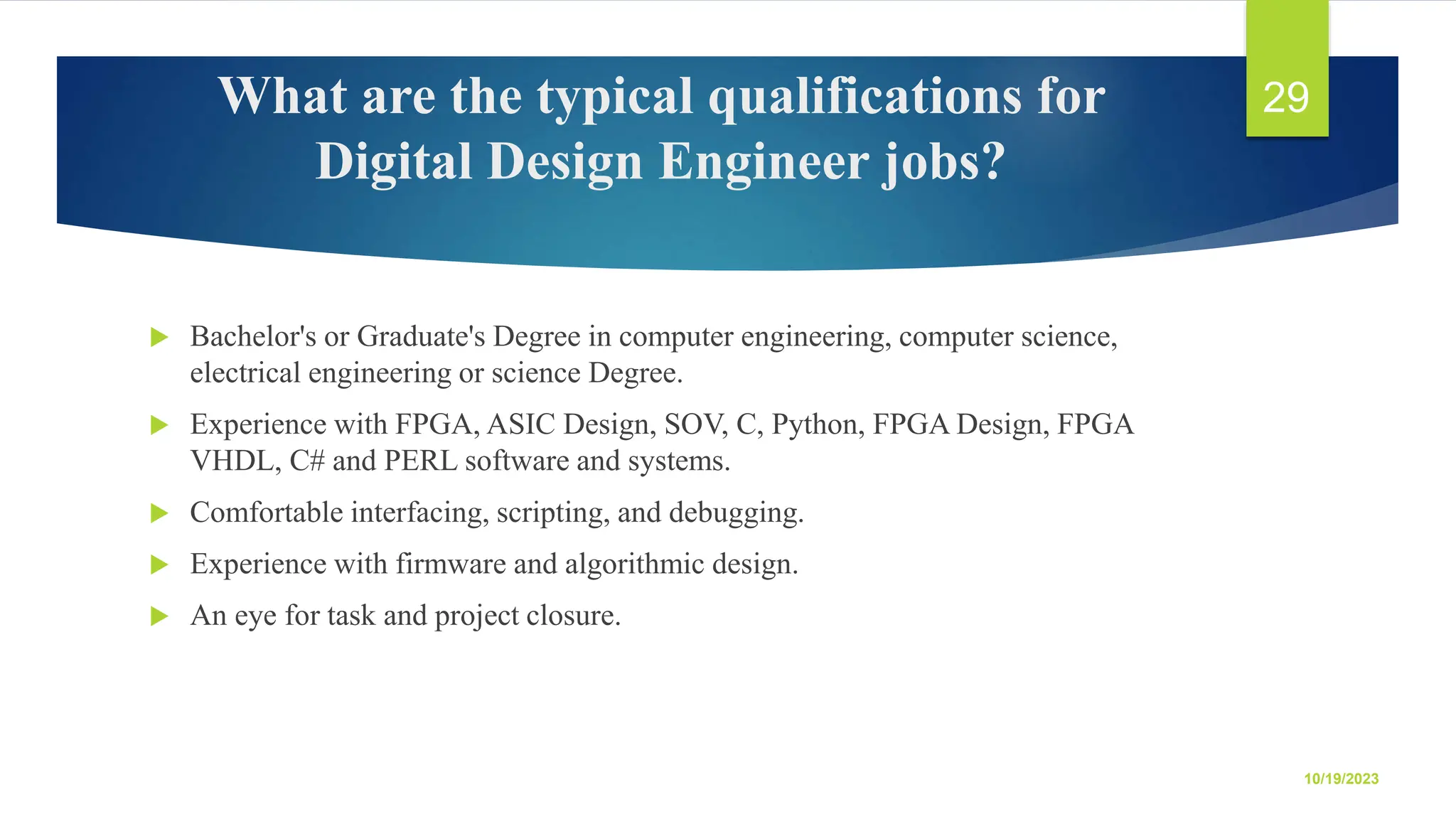 What are the typical qualifications for Digital Design Engineer jobs?  Bachelor's or Graduate's Degree in computer engineering, computer science, electrical engineering or science Degree.  Experience with FPGA, ASIC Design, SOV, C, Python, FPGA Design, FPGA VHDL, C# and PERL software and systems.  Comfortable interfacing, scripting, and debugging.  Experience with firmware and algorithmic design.  An eye for task and project closure. 10/19/2023 29 