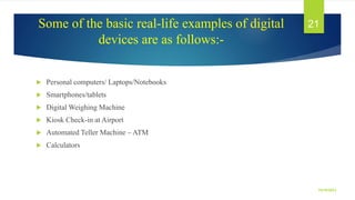 Some of the basic real-life examples of digital
devices are as follows:-
 Personal computers/ Laptops/Notebooks
 Smartphones/tablets
 Digital Weighing Machine
 Kiosk Check-in at Airport
 Automated Teller Machine – ATM
 Calculators
10/19/2023
21
 