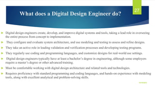 What does a Digital Design Engineer do?
 Digital design engineers create, develop, and improve digital systems and tools, taking a lead role in overseeing
the entire process from concept to implementation.
 They configure and evaluate system architecture, and use modeling and testing to assess and refine designs.
 They take an active role in leading validation and verification processes and developing testing programs.
 They regularly use coding and programming languages, and customize designs for real-world use settings.
 Digital design engineers typically have at least a bachelor’s degree in engineering, although some employers
require a master’s degree or other advanced training.
 Must be comfortable working with digital design architecture and related tools and technologies.
 Requires proficiency with standard programming and coding languages, and hands-on experience with modeling
tools, along with excellent analytical and problem-solving skills.
10/19/2023
27
 