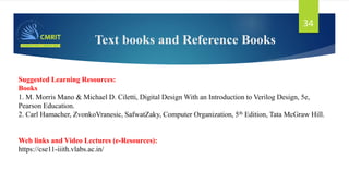 Text books and Reference Books
34
Suggested Learning Resources:
Books
1. M. Morris Mano & Michael D. Ciletti, Digital Design With an Introduction to Verilog Design, 5e,
Pearson Education.
2. Carl Hamacher, ZvonkoVranesic, SafwatZaky, Computer Organization, 5th Edition, Tata McGraw Hill.
Web links and Video Lectures (e-Resources):
https://cse11-iiith.vlabs.ac.in/
 