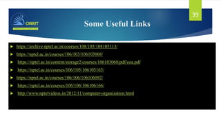 Some Useful Links
 https://archive.nptel.ac.in/courses/108/105/108105113/
 https://nptel.ac.in/courses/106/103/106103068/
 https://nptel.ac.in/content/storage2/courses/106103068/pdf/coa.pdf
 https://nptel.ac.in/courses/106/105/106105163/
 https://nptel.ac.in/courses/106/106/106106092/
 https://nptel.ac.in/courses/106/106/106106166/
 http://www.nptelvideos.in/2012/11/computer-organization.html
39
 