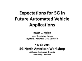 Expectations for 5G in 
Future Automated Vehicle Applications 
Roger D. Melen 
roger @us.toyota-itc.com 
Toyota ITC, Mountain View, California 
Nov 13, 2014 
5G North American Workshop 
Asilomar Conference Grounds 
Monterey, California  