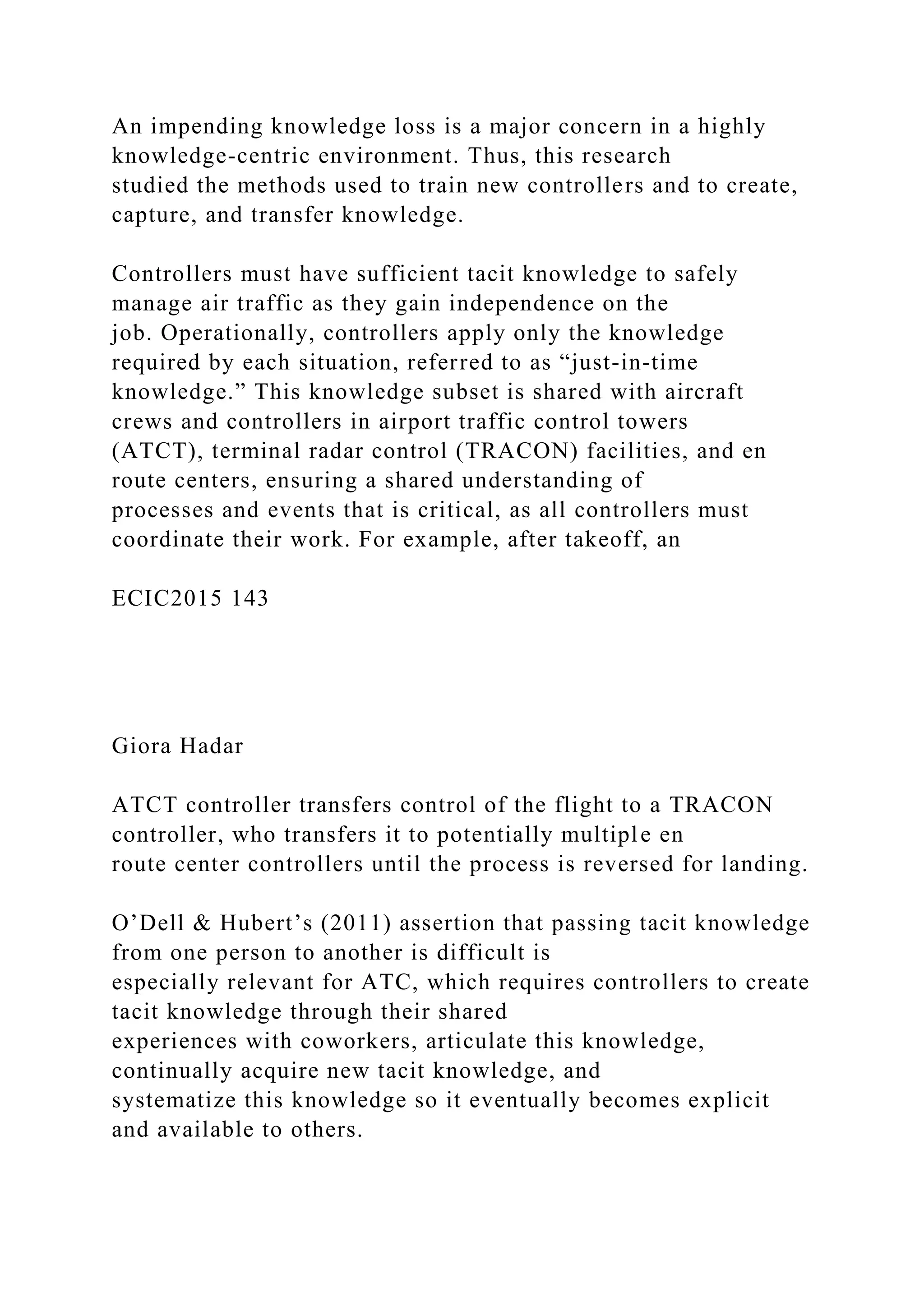 An impending knowledge loss is a major concern in a highly
knowledge-centric environment. Thus, this research
studied the methods used to train new controllers and to create,
capture, and transfer knowledge.
Controllers must have sufficient tacit knowledge to safely
manage air traffic as they gain independence on the
job. Operationally, controllers apply only the knowledge
required by each situation, referred to as “just-in-time
knowledge.” This knowledge subset is shared with aircraft
crews and controllers in airport traffic control towers
(ATCT), terminal radar control (TRACON) facilities, and en
route centers, ensuring a shared understanding of
processes and events that is critical, as all controllers must
coordinate their work. For example, after takeoff, an
ECIC2015 143
Giora Hadar
ATCT controller transfers control of the flight to a TRACON
controller, who transfers it to potentially multiple en
route center controllers until the process is reversed for landing.
O’Dell & Hubert’s (2011) assertion that passing tacit knowledge
from one person to another is difficult is
especially relevant for ATC, which requires controllers to create
tacit knowledge through their shared
experiences with coworkers, articulate this knowledge,
continually acquire new tacit knowledge, and
systematize this knowledge so it eventually becomes explicit
and available to others.
 