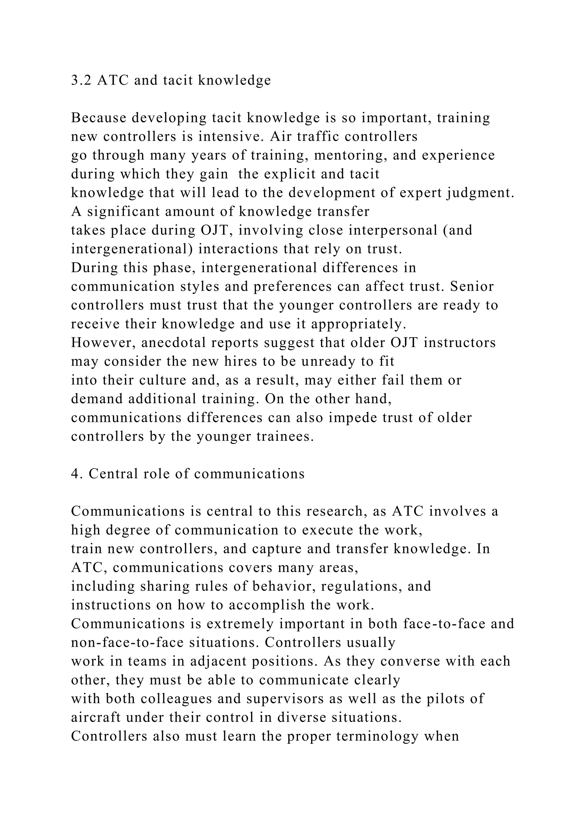 3.2 ATC and tacit knowledge
Because developing tacit knowledge is so important, training
new controllers is intensive. Air traffic controllers
go through many years of training, mentoring, and experience
during which they gain the explicit and tacit
knowledge that will lead to the development of expert judgment.
A significant amount of knowledge transfer
takes place during OJT, involving close interpersonal (and
intergenerational) interactions that rely on trust.
During this phase, intergenerational differences in
communication styles and preferences can affect trust. Senior
controllers must trust that the younger controllers are ready to
receive their knowledge and use it appropriately.
However, anecdotal reports suggest that older OJT instructors
may consider the new hires to be unready to fit
into their culture and, as a result, may either fail them or
demand additional training. On the other hand,
communications differences can also impede trust of older
controllers by the younger trainees.
4. Central role of communications
Communications is central to this research, as ATC involves a
high degree of communication to execute the work,
train new controllers, and capture and transfer knowledge. In
ATC, communications covers many areas,
including sharing rules of behavior, regulations, and
instructions on how to accomplish the work.
Communications is extremely important in both face-to-face and
non-face-to-face situations. Controllers usually
work in teams in adjacent positions. As they converse with each
other, they must be able to communicate clearly
with both colleagues and supervisors as well as the pilots of
aircraft under their control in diverse situations.
Controllers also must learn the proper terminology when
 
