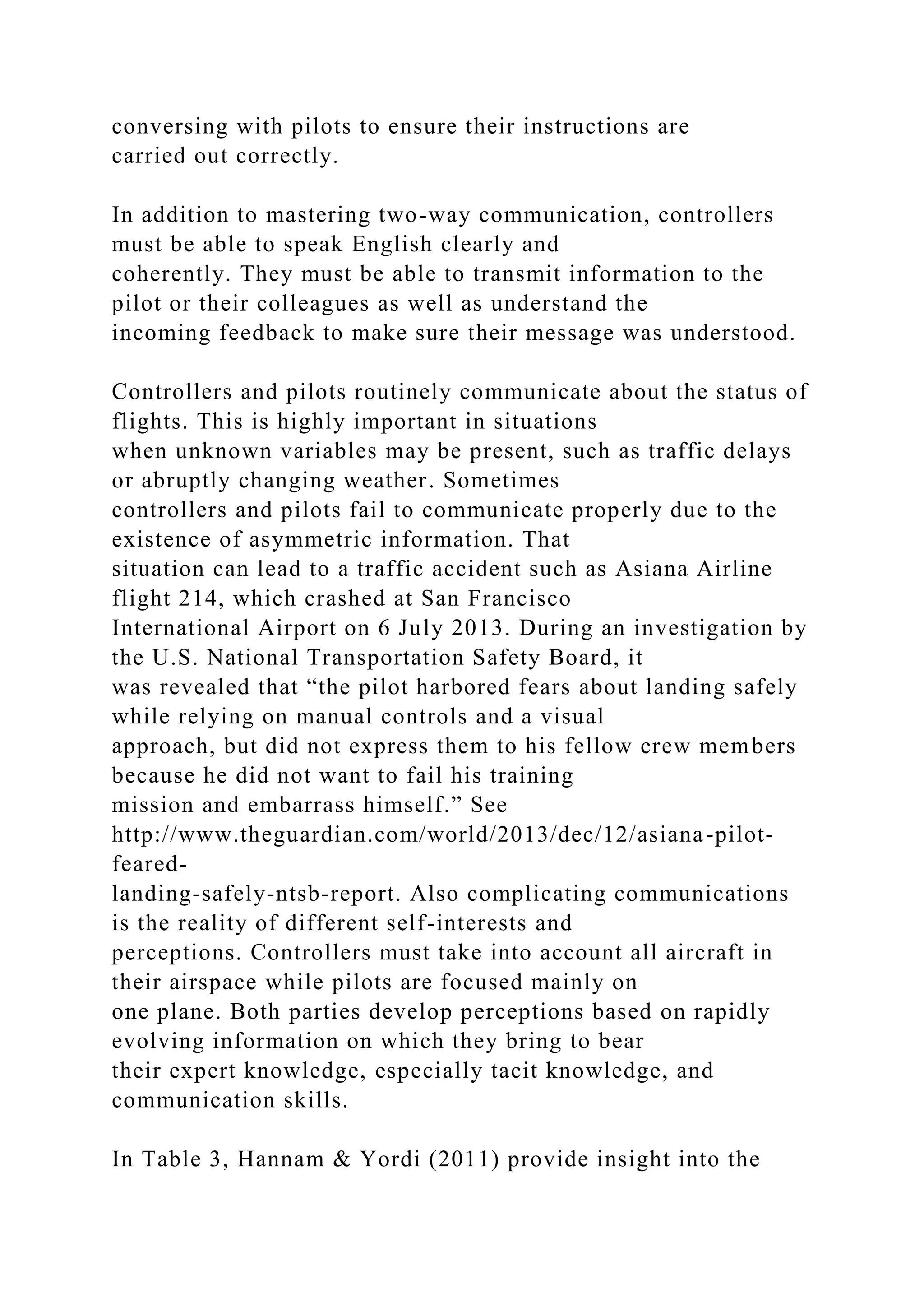 conversing with pilots to ensure their instructions are
carried out correctly.
In addition to mastering two-way communication, controllers
must be able to speak English clearly and
coherently. They must be able to transmit information to the
pilot or their colleagues as well as understand the
incoming feedback to make sure their message was understood.
Controllers and pilots routinely communicate about the status of
flights. This is highly important in situations
when unknown variables may be present, such as traffic delays
or abruptly changing weather. Sometimes
controllers and pilots fail to communicate properly due to the
existence of asymmetric information. That
situation can lead to a traffic accident such as Asiana Airline
flight 214, which crashed at San Francisco
International Airport on 6 July 2013. During an investigation by
the U.S. National Transportation Safety Board, it
was revealed that “the pilot harbored fears about landing safely
while relying on manual controls and a visual
approach, but did not express them to his fellow crew members
because he did not want to fail his training
mission and embarrass himself.” See
http://www.theguardian.com/world/2013/dec/12/asiana-pilot-
feared-
landing-safely-ntsb-report. Also complicating communications
is the reality of different self-interests and
perceptions. Controllers must take into account all aircraft in
their airspace while pilots are focused mainly on
one plane. Both parties develop perceptions based on rapidly
evolving information on which they bring to bear
their expert knowledge, especially tacit knowledge, and
communication skills.
In Table 3, Hannam & Yordi (2011) provide insight into the
 