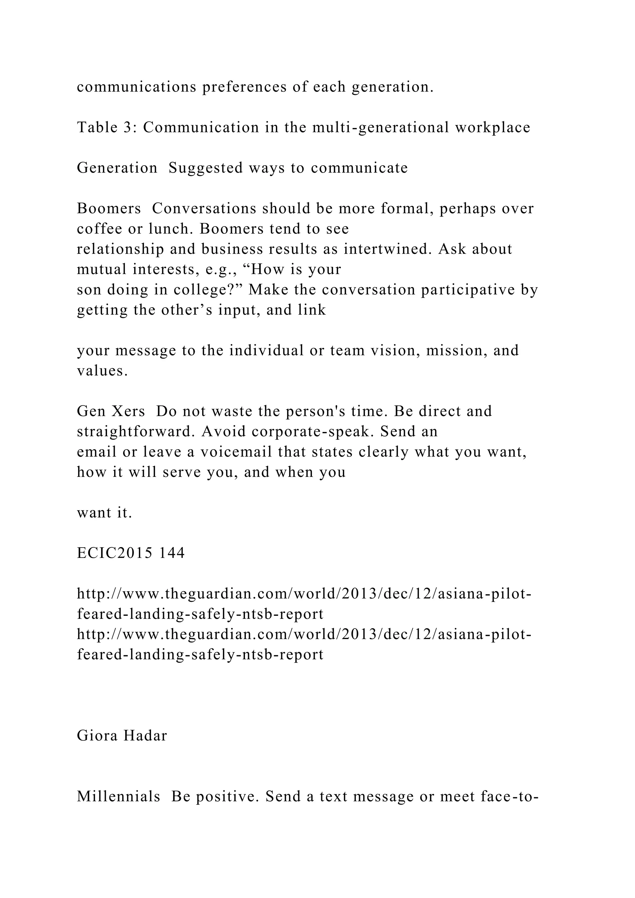 communications preferences of each generation.
Table 3: Communication in the multi-generational workplace
Generation Suggested ways to communicate
Boomers Conversations should be more formal, perhaps over
coffee or lunch. Boomers tend to see
relationship and business results as intertwined. Ask about
mutual interests, e.g., “How is your
son doing in college?” Make the conversation participative by
getting the other’s input, and link
your message to the individual or team vision, mission, and
values.
Gen Xers Do not waste the person's time. Be direct and
straightforward. Avoid corporate-speak. Send an
email or leave a voicemail that states clearly what you want,
how it will serve you, and when you
want it.
ECIC2015 144
http://www.theguardian.com/world/2013/dec/12/asiana-pilot-
feared-landing-safely-ntsb-report
http://www.theguardian.com/world/2013/dec/12/asiana-pilot-
feared-landing-safely-ntsb-report
Giora Hadar
Millennials Be positive. Send a text message or meet face-to-
 