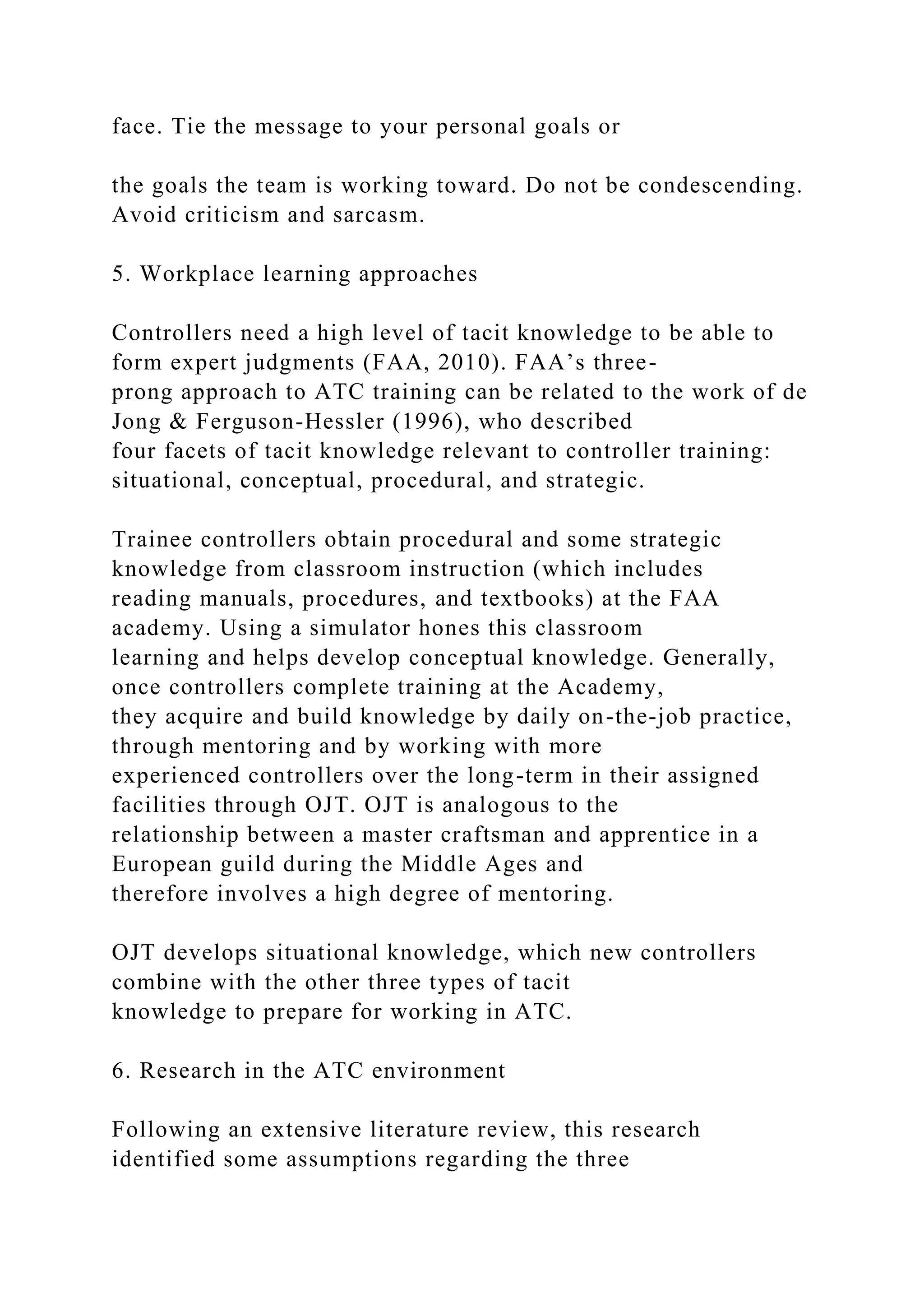 face. Tie the message to your personal goals or
the goals the team is working toward. Do not be condescending.
Avoid criticism and sarcasm.
5. Workplace learning approaches
Controllers need a high level of tacit knowledge to be able to
form expert judgments (FAA, 2010). FAA’s three-
prong approach to ATC training can be related to the work of de
Jong & Ferguson-Hessler (1996), who described
four facets of tacit knowledge relevant to controller training:
situational, conceptual, procedural, and strategic.
Trainee controllers obtain procedural and some strategic
knowledge from classroom instruction (which includes
reading manuals, procedures, and textbooks) at the FAA
academy. Using a simulator hones this classroom
learning and helps develop conceptual knowledge. Generally,
once controllers complete training at the Academy,
they acquire and build knowledge by daily on-the-job practice,
through mentoring and by working with more
experienced controllers over the long-term in their assigned
facilities through OJT. OJT is analogous to the
relationship between a master craftsman and apprentice in a
European guild during the Middle Ages and
therefore involves a high degree of mentoring.
OJT develops situational knowledge, which new controllers
combine with the other three types of tacit
knowledge to prepare for working in ATC.
6. Research in the ATC environment
Following an extensive literature review, this research
identified some assumptions regarding the three
 