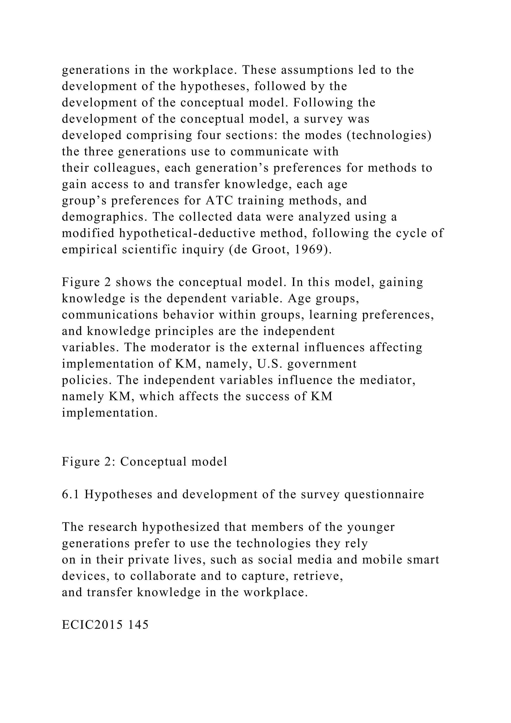 generations in the workplace. These assumptions led to the
development of the hypotheses, followed by the
development of the conceptual model. Following the
development of the conceptual model, a survey was
developed comprising four sections: the modes (technologies)
the three generations use to communicate with
their colleagues, each generation’s preferences for methods to
gain access to and transfer knowledge, each age
group’s preferences for ATC training methods, and
demographics. The collected data were analyzed using a
modified hypothetical-deductive method, following the cycle of
empirical scientific inquiry (de Groot, 1969).
Figure 2 shows the conceptual model. In this model, gaining
knowledge is the dependent variable. Age groups,
communications behavior within groups, learning preferences,
and knowledge principles are the independent
variables. The moderator is the external influences affecting
implementation of KM, namely, U.S. government
policies. The independent variables influence the mediator,
namely KM, which affects the success of KM
implementation.
Figure 2: Conceptual model
6.1 Hypotheses and development of the survey questionnaire
The research hypothesized that members of the younger
generations prefer to use the technologies they rely
on in their private lives, such as social media and mobile smart
devices, to collaborate and to capture, retrieve,
and transfer knowledge in the workplace.
ECIC2015 145
 