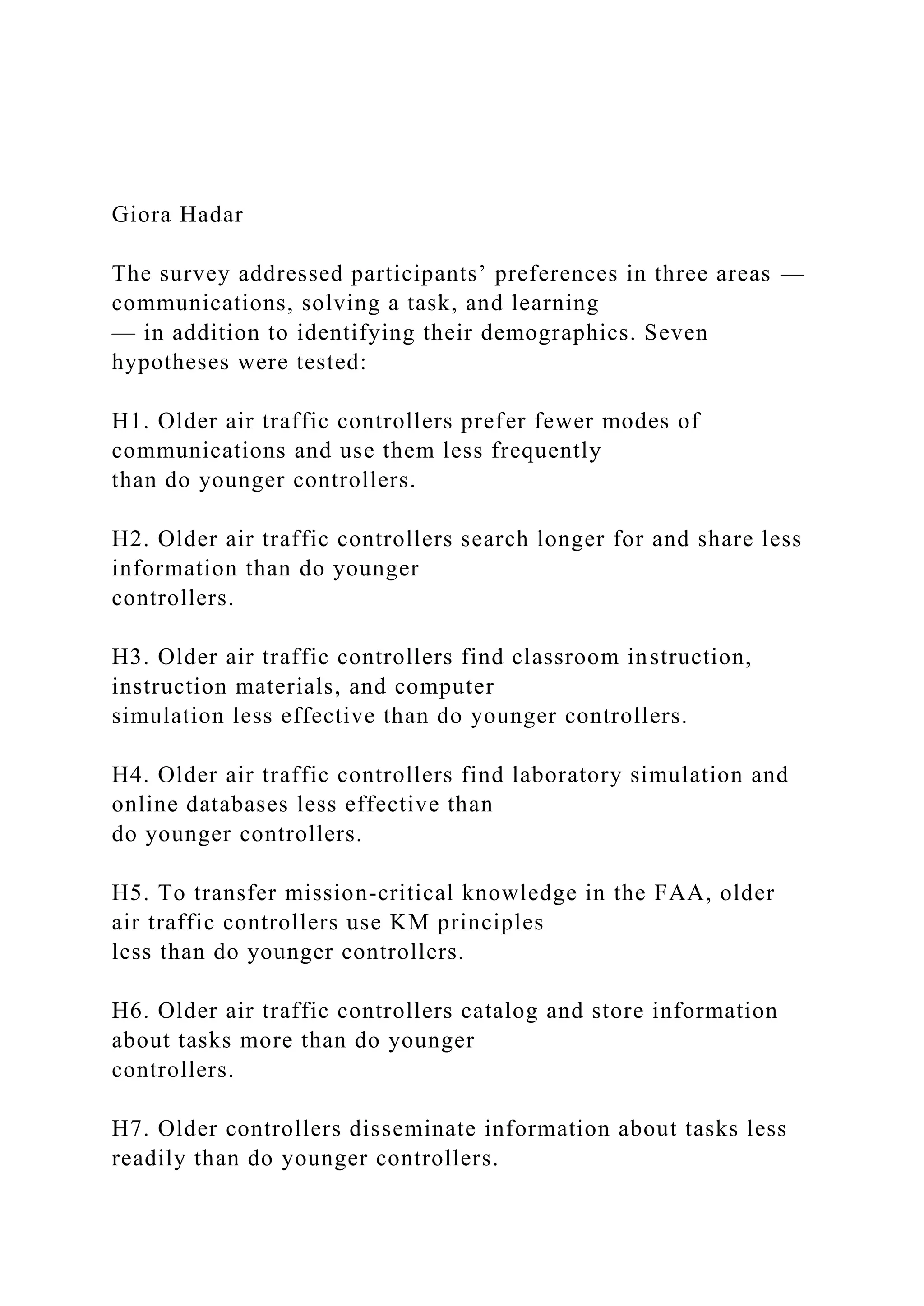 Giora Hadar
The survey addressed participants’ preferences in three areas —
communications, solving a task, and learning
— in addition to identifying their demographics. Seven
hypotheses were tested:
H1. Older air traffic controllers prefer fewer modes of
communications and use them less frequently
than do younger controllers.
H2. Older air traffic controllers search longer for and share less
information than do younger
controllers.
H3. Older air traffic controllers find classroom instruction,
instruction materials, and computer
simulation less effective than do younger controllers.
H4. Older air traffic controllers find laboratory simulation and
online databases less effective than
do younger controllers.
H5. To transfer mission-critical knowledge in the FAA, older
air traffic controllers use KM principles
less than do younger controllers.
H6. Older air traffic controllers catalog and store information
about tasks more than do younger
controllers.
H7. Older controllers disseminate information about tasks less
readily than do younger controllers.
 