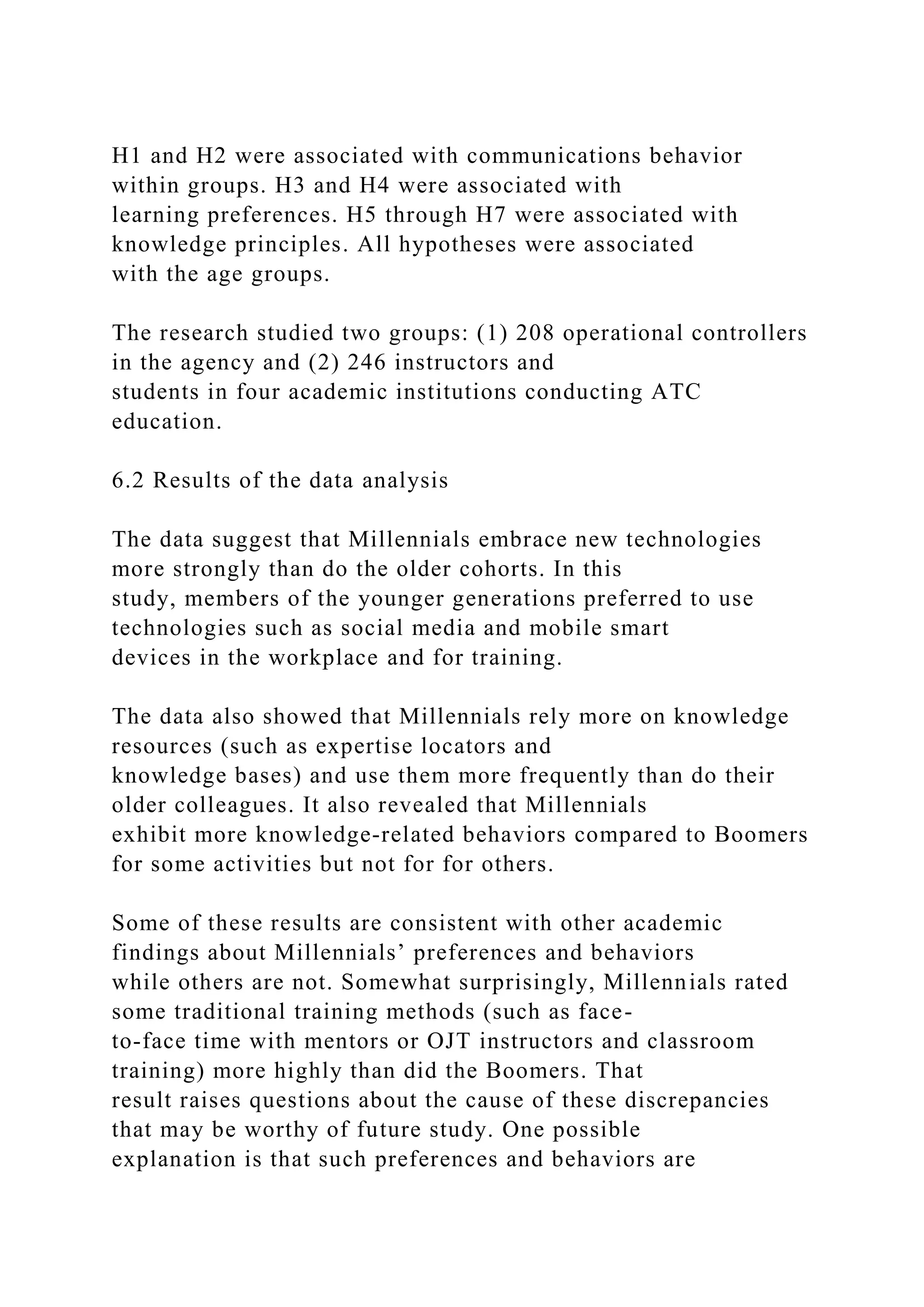 H1 and H2 were associated with communications behavior
within groups. H3 and H4 were associated with
learning preferences. H5 through H7 were associated with
knowledge principles. All hypotheses were associated
with the age groups.
The research studied two groups: (1) 208 operational controllers
in the agency and (2) 246 instructors and
students in four academic institutions conducting ATC
education.
6.2 Results of the data analysis
The data suggest that Millennials embrace new technologies
more strongly than do the older cohorts. In this
study, members of the younger generations preferred to use
technologies such as social media and mobile smart
devices in the workplace and for training.
The data also showed that Millennials rely more on knowledge
resources (such as expertise locators and
knowledge bases) and use them more frequently than do their
older colleagues. It also revealed that Millennials
exhibit more knowledge-related behaviors compared to Boomers
for some activities but not for for others.
Some of these results are consistent with other academic
findings about Millennials’ preferences and behaviors
while others are not. Somewhat surprisingly, Millennials rated
some traditional training methods (such as face-
to-face time with mentors or OJT instructors and classroom
training) more highly than did the Boomers. That
result raises questions about the cause of these discrepancies
that may be worthy of future study. One possible
explanation is that such preferences and behaviors are
 
