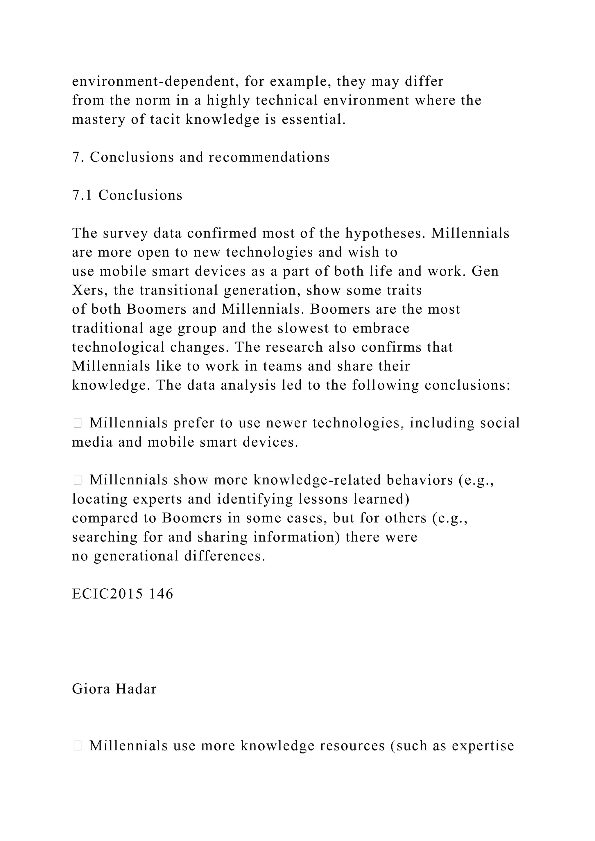 environment-dependent, for example, they may differ
from the norm in a highly technical environment where the
mastery of tacit knowledge is essential.
7. Conclusions and recommendations
7.1 Conclusions
The survey data confirmed most of the hypotheses. Millennials
are more open to new technologies and wish to
use mobile smart devices as a part of both life and work. Gen
Xers, the transitional generation, show some traits
of both Boomers and Millennials. Boomers are the most
traditional age group and the slowest to embrace
technological changes. The research also confirms that
Millennials like to work in teams and share their
knowledge. The data analysis led to the following conclusions:
media and mobile smart devices.
-related behaviors (e.g.,
locating experts and identifying lessons learned)
compared to Boomers in some cases, but for others (e.g.,
searching for and sharing information) there were
no generational differences.
ECIC2015 146
Giora Hadar
 