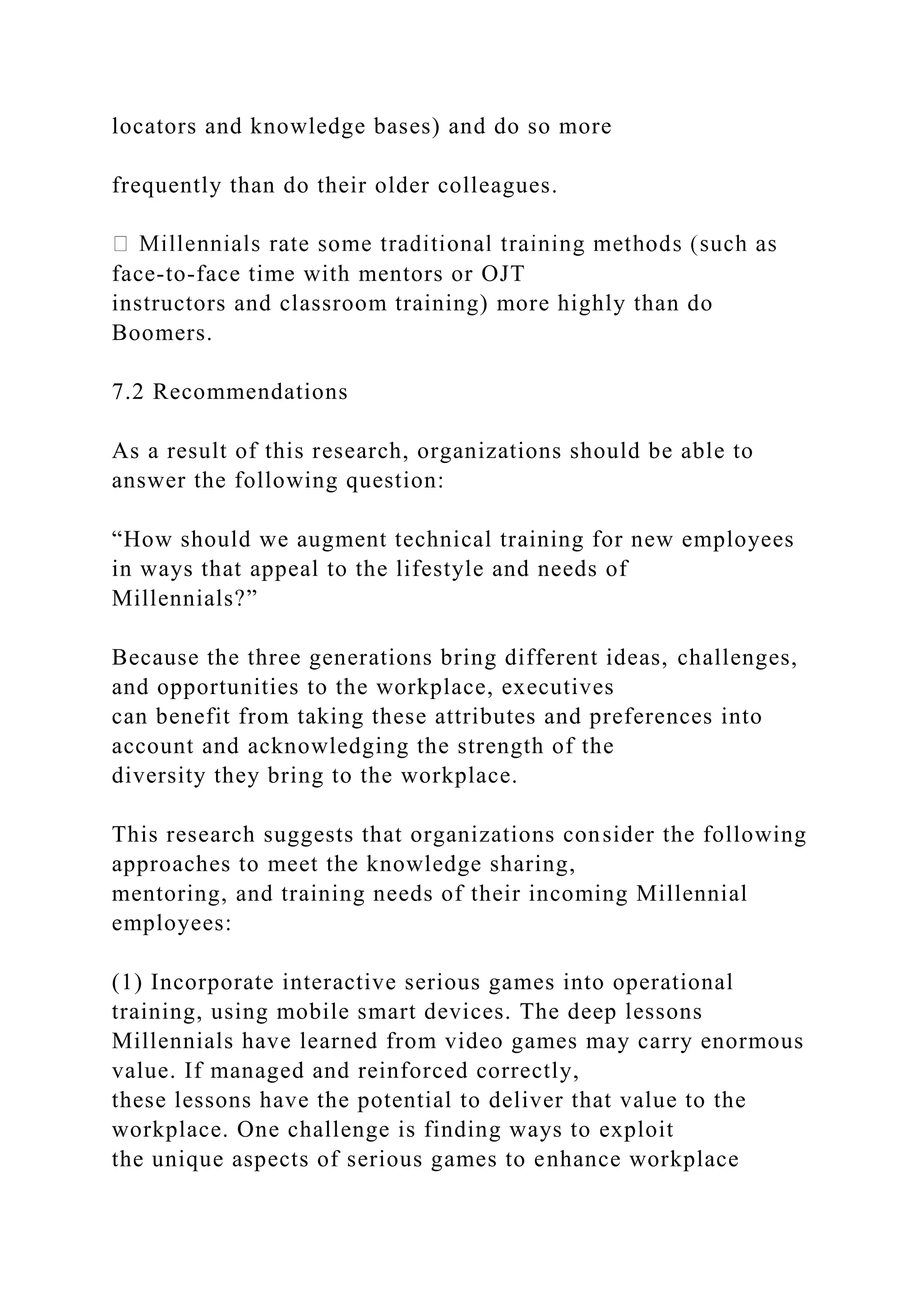 locators and knowledge bases) and do so more
frequently than do their older colleagues.
face-to-face time with mentors or OJT
instructors and classroom training) more highly than do
Boomers.
7.2 Recommendations
As a result of this research, organizations should be able to
answer the following question:
“How should we augment technical training for new employees
in ways that appeal to the lifestyle and needs of
Millennials?”
Because the three generations bring different ideas, challenges,
and opportunities to the workplace, executives
can benefit from taking these attributes and preferences into
account and acknowledging the strength of the
diversity they bring to the workplace.
This research suggests that organizations consider the following
approaches to meet the knowledge sharing,
mentoring, and training needs of their incoming Millennial
employees:
(1) Incorporate interactive serious games into operational
training, using mobile smart devices. The deep lessons
Millennials have learned from video games may carry enormous
value. If managed and reinforced correctly,
these lessons have the potential to deliver that value to the
workplace. One challenge is finding ways to exploit
the unique aspects of serious games to enhance workplace
 