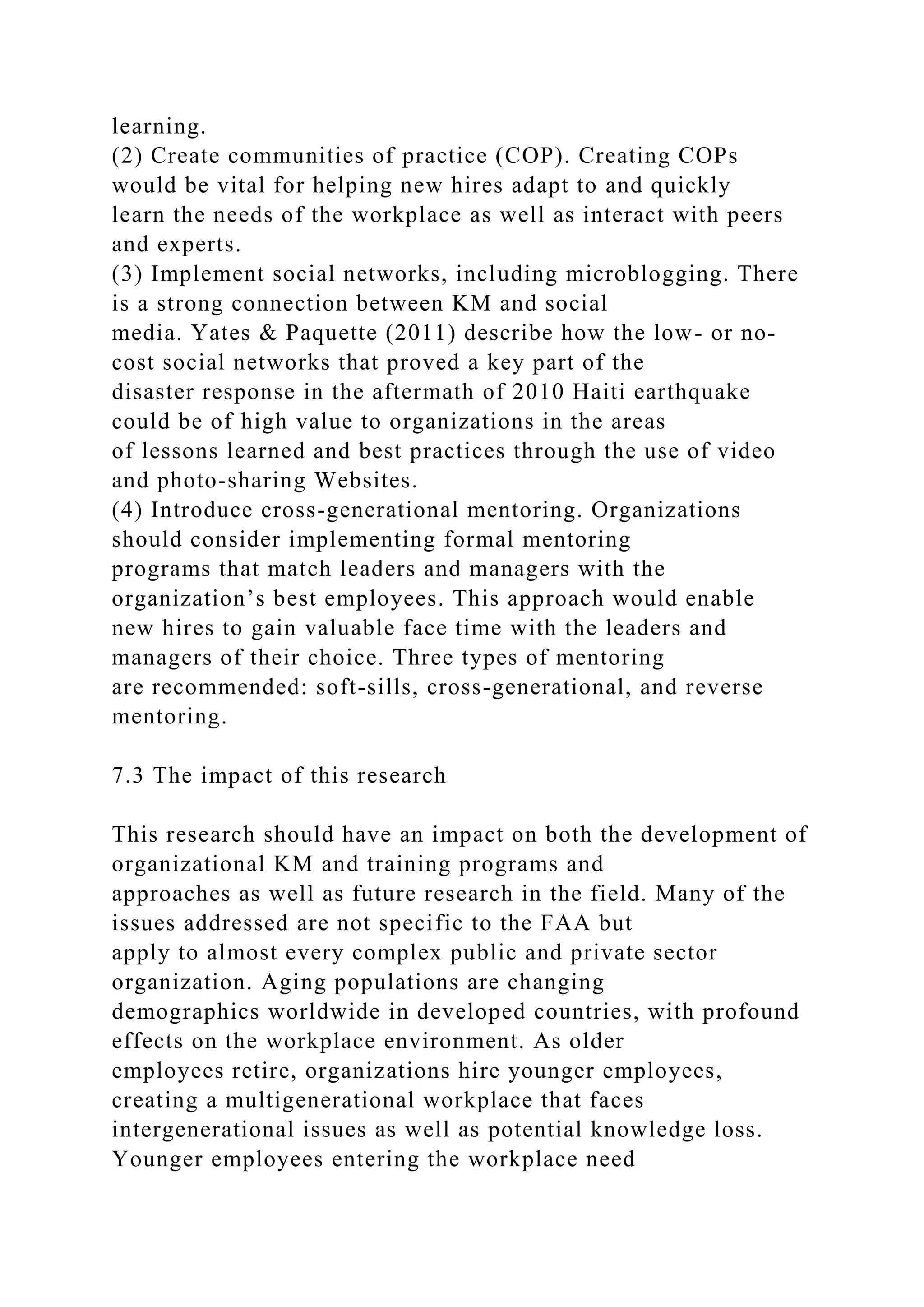 learning.
(2) Create communities of practice (COP). Creating COPs
would be vital for helping new hires adapt to and quickly
learn the needs of the workplace as well as interact with peers
and experts.
(3) Implement social networks, including microblogging. There
is a strong connection between KM and social
media. Yates & Paquette (2011) describe how the low- or no-
cost social networks that proved a key part of the
disaster response in the aftermath of 2010 Haiti earthquake
could be of high value to organizations in the areas
of lessons learned and best practices through the use of video
and photo-sharing Websites.
(4) Introduce cross-generational mentoring. Organizations
should consider implementing formal mentoring
programs that match leaders and managers with the
organization’s best employees. This approach would enable
new hires to gain valuable face time with the leaders and
managers of their choice. Three types of mentoring
are recommended: soft-sills, cross-generational, and reverse
mentoring.
7.3 The impact of this research
This research should have an impact on both the development of
organizational KM and training programs and
approaches as well as future research in the field. Many of the
issues addressed are not specific to the FAA but
apply to almost every complex public and private sector
organization. Aging populations are changing
demographics worldwide in developed countries, with profound
effects on the workplace environment. As older
employees retire, organizations hire younger employees,
creating a multigenerational workplace that faces
intergenerational issues as well as potential knowledge loss.
Younger employees entering the workplace need
 
