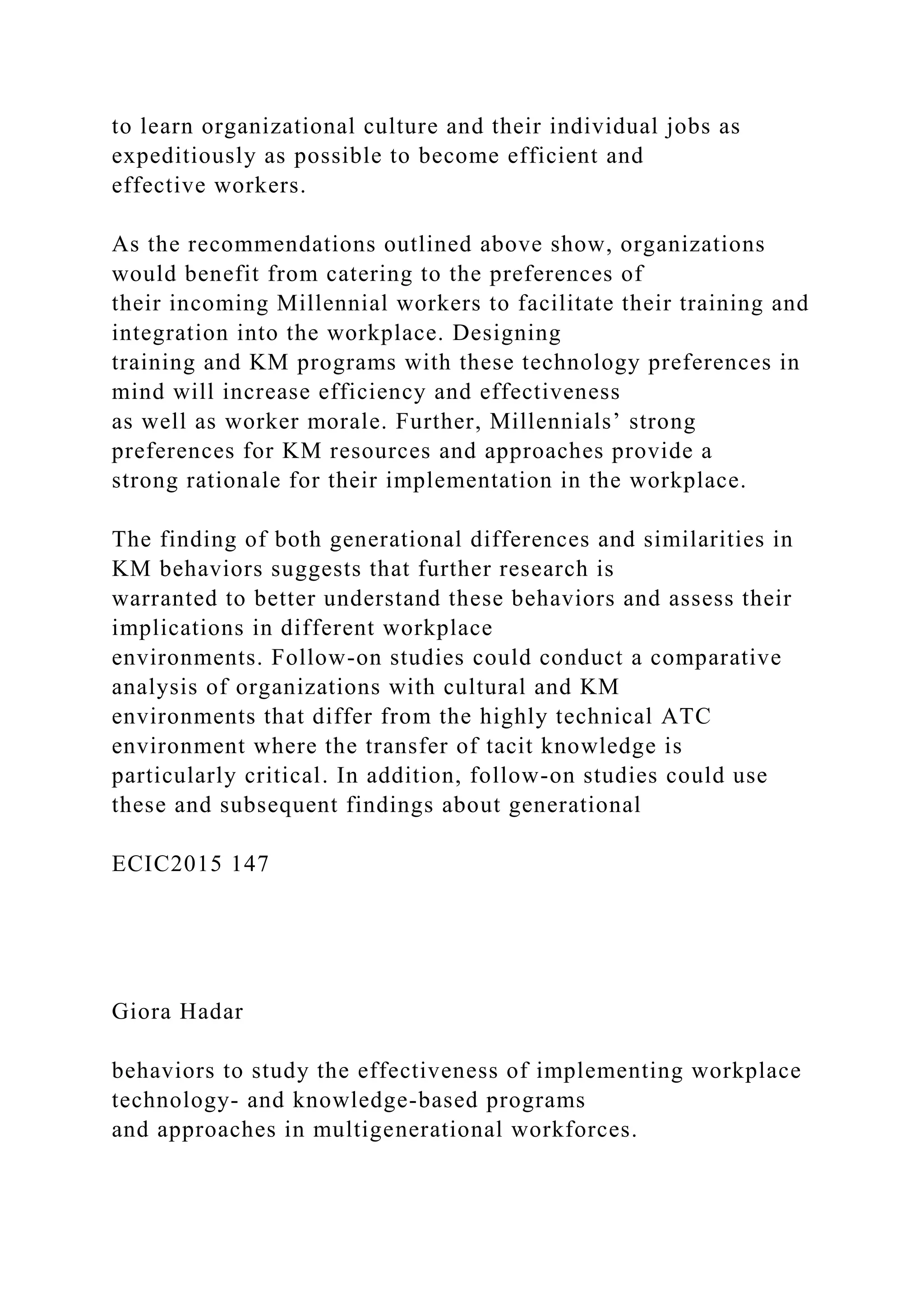 to learn organizational culture and their individual jobs as
expeditiously as possible to become efficient and
effective workers.
As the recommendations outlined above show, organizations
would benefit from catering to the preferences of
their incoming Millennial workers to facilitate their training and
integration into the workplace. Designing
training and KM programs with these technology preferences in
mind will increase efficiency and effectiveness
as well as worker morale. Further, Millennials’ strong
preferences for KM resources and approaches provide a
strong rationale for their implementation in the workplace.
The finding of both generational differences and similarities in
KM behaviors suggests that further research is
warranted to better understand these behaviors and assess their
implications in different workplace
environments. Follow-on studies could conduct a comparative
analysis of organizations with cultural and KM
environments that differ from the highly technical ATC
environment where the transfer of tacit knowledge is
particularly critical. In addition, follow-on studies could use
these and subsequent findings about generational
ECIC2015 147
Giora Hadar
behaviors to study the effectiveness of implementing workplace
technology- and knowledge-based programs
and approaches in multigenerational workforces.
 