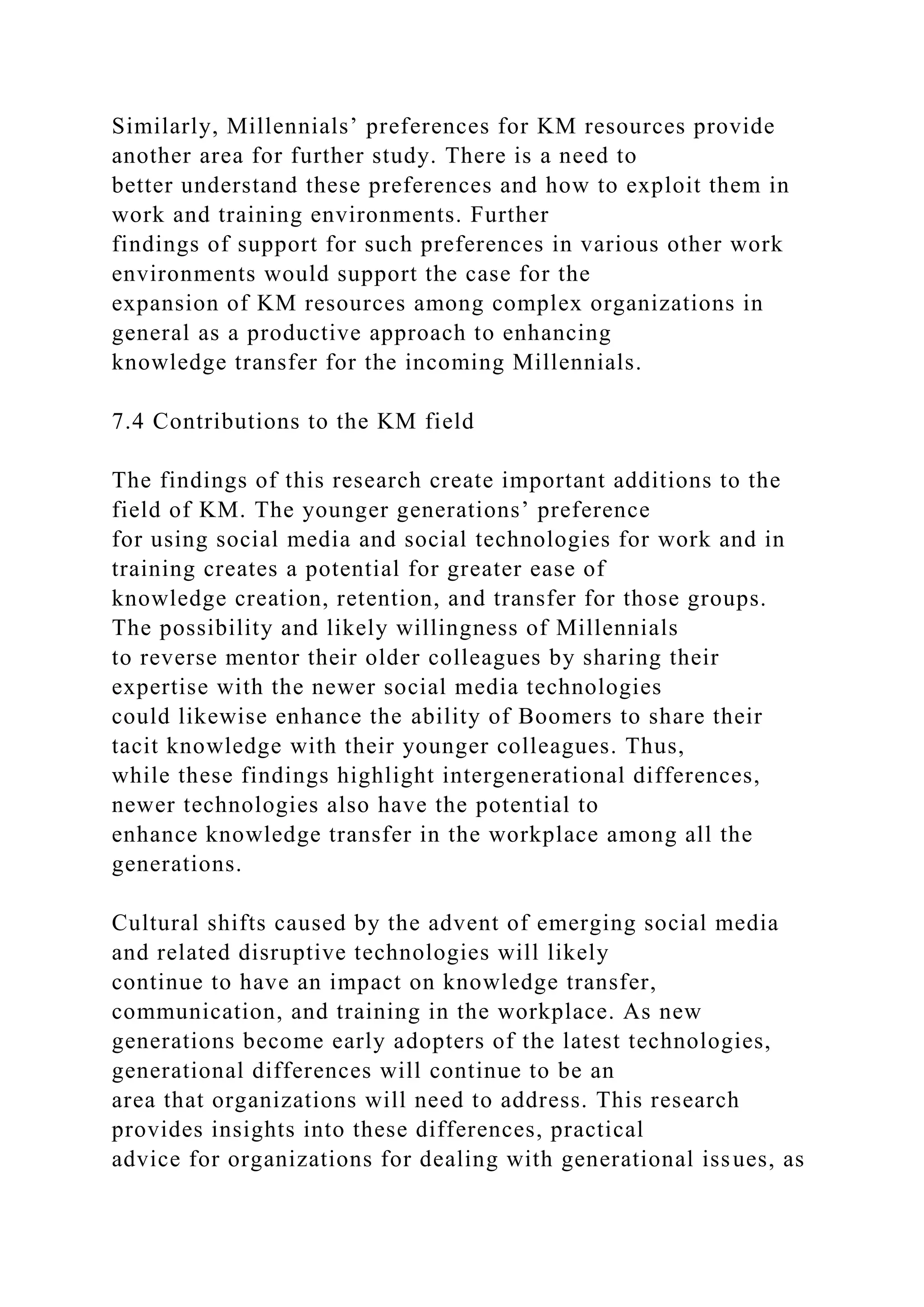 Similarly, Millennials’ preferences for KM resources provide
another area for further study. There is a need to
better understand these preferences and how to exploit them in
work and training environments. Further
findings of support for such preferences in various other work
environments would support the case for the
expansion of KM resources among complex organizations in
general as a productive approach to enhancing
knowledge transfer for the incoming Millennials.
7.4 Contributions to the KM field
The findings of this research create important additions to the
field of KM. The younger generations’ preference
for using social media and social technologies for work and in
training creates a potential for greater ease of
knowledge creation, retention, and transfer for those groups.
The possibility and likely willingness of Millennials
to reverse mentor their older colleagues by sharing their
expertise with the newer social media technologies
could likewise enhance the ability of Boomers to share their
tacit knowledge with their younger colleagues. Thus,
while these findings highlight intergenerational differences,
newer technologies also have the potential to
enhance knowledge transfer in the workplace among all the
generations.
Cultural shifts caused by the advent of emerging social media
and related disruptive technologies will likely
continue to have an impact on knowledge transfer,
communication, and training in the workplace. As new
generations become early adopters of the latest technologies,
generational differences will continue to be an
area that organizations will need to address. This research
provides insights into these differences, practical
advice for organizations for dealing with generational issues, as
 