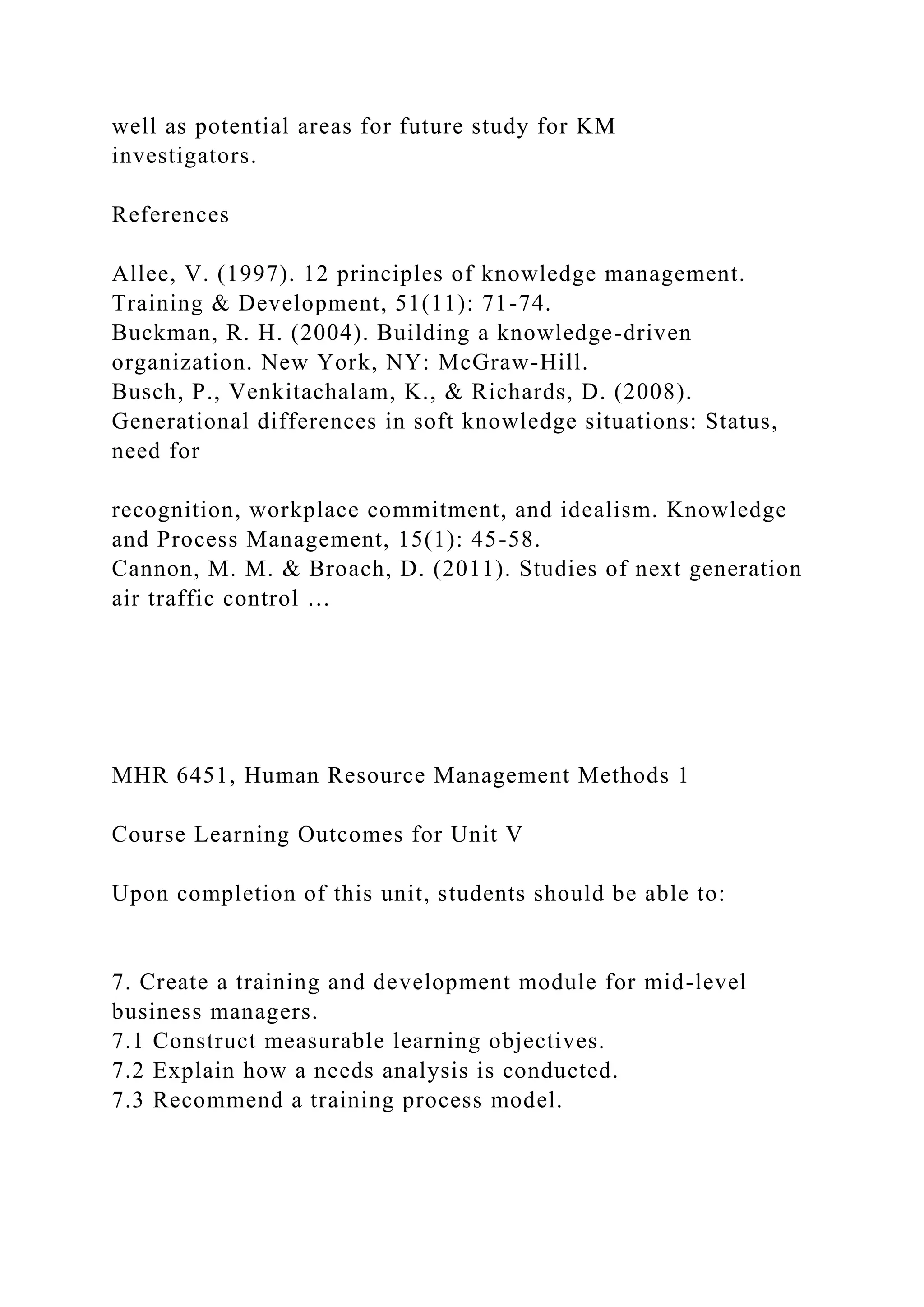well as potential areas for future study for KM
investigators.
References
Allee, V. (1997). 12 principles of knowledge management.
Training & Development, 51(11): 71-74.
Buckman, R. H. (2004). Building a knowledge-driven
organization. New York, NY: McGraw-Hill.
Busch, P., Venkitachalam, K., & Richards, D. (2008).
Generational differences in soft knowledge situations: Status,
need for
recognition, workplace commitment, and idealism. Knowledge
and Process Management, 15(1): 45-58.
Cannon, M. M. & Broach, D. (2011). Studies of next generation
air traffic control …
MHR 6451, Human Resource Management Methods 1
Course Learning Outcomes for Unit V
Upon completion of this unit, students should be able to:
7. Create a training and development module for mid-level
business managers.
7.1 Construct measurable learning objectives.
7.2 Explain how a needs analysis is conducted.
7.3 Recommend a training process model.
 
