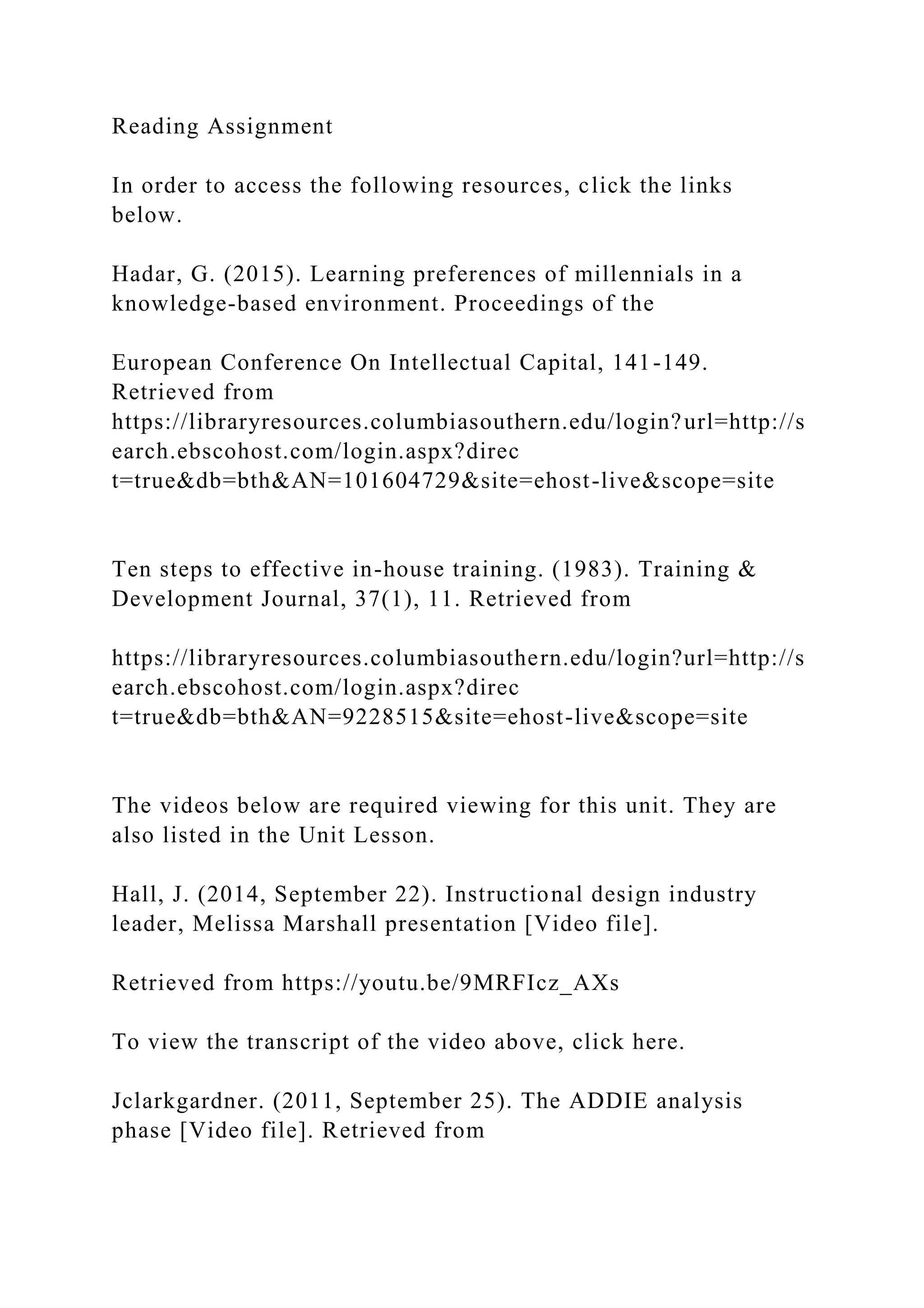 Reading Assignment
In order to access the following resources, click the links
below.
Hadar, G. (2015). Learning preferences of millennials in a
knowledge-based environment. Proceedings of the
European Conference On Intellectual Capital, 141-149.
Retrieved from
https://libraryresources.columbiasouthern.edu/login?url=http://s
earch.ebscohost.com/login.aspx?direc
t=true&db=bth&AN=101604729&site=ehost-live&scope=site
Ten steps to effective in-house training. (1983). Training &
Development Journal, 37(1), 11. Retrieved from
https://libraryresources.columbiasouthern.edu/login?url=http://s
earch.ebscohost.com/login.aspx?direc
t=true&db=bth&AN=9228515&site=ehost-live&scope=site
The videos below are required viewing for this unit. They are
also listed in the Unit Lesson.
Hall, J. (2014, September 22). Instructional design industry
leader, Melissa Marshall presentation [Video file].
Retrieved from https://youtu.be/9MRFIcz_AXs
To view the transcript of the video above, click here.
Jclarkgardner. (2011, September 25). The ADDIE analysis
phase [Video file]. Retrieved from
 