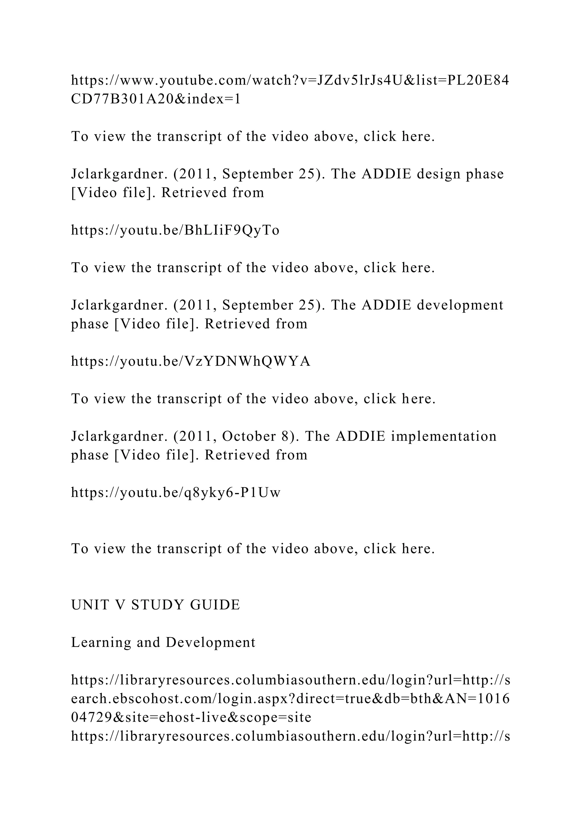 https://www.youtube.com/watch?v=JZdv5lrJs4U&list=PL20E84
CD77B301A20&index=1
To view the transcript of the video above, click here.
Jclarkgardner. (2011, September 25). The ADDIE design phase
[Video file]. Retrieved from
https://youtu.be/BhLIiF9QyTo
To view the transcript of the video above, click here.
Jclarkgardner. (2011, September 25). The ADDIE development
phase [Video file]. Retrieved from
https://youtu.be/VzYDNWhQWYA
To view the transcript of the video above, click here.
Jclarkgardner. (2011, October 8). The ADDIE implementation
phase [Video file]. Retrieved from
https://youtu.be/q8yky6-P1Uw
To view the transcript of the video above, click here.
UNIT V STUDY GUIDE
Learning and Development
https://libraryresources.columbiasouthern.edu/login?url=http://s
earch.ebscohost.com/login.aspx?direct=true&db=bth&AN=1016
04729&site=ehost-live&scope=site
https://libraryresources.columbiasouthern.edu/login?url=http://s
 