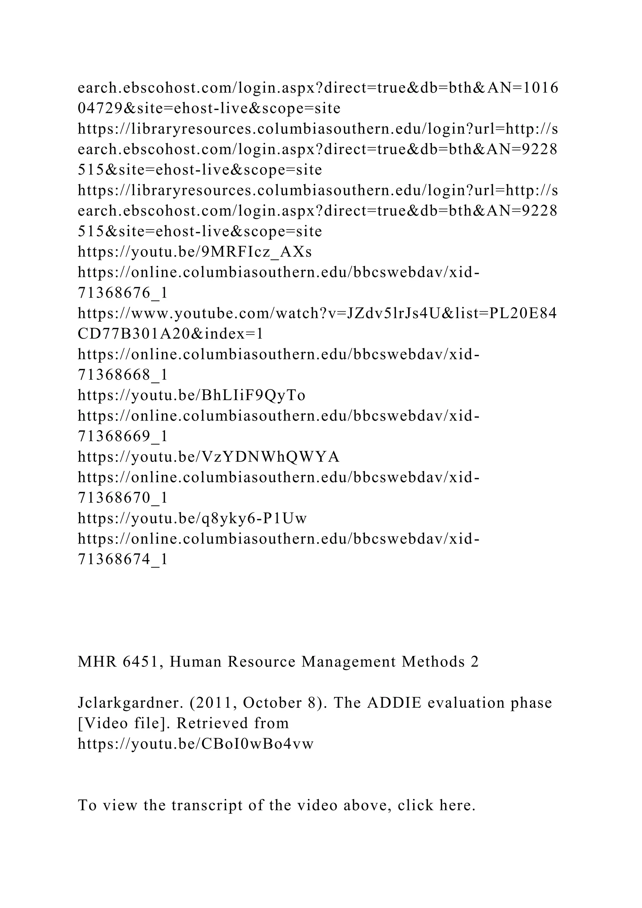 earch.ebscohost.com/login.aspx?direct=true&db=bth&AN=1016
04729&site=ehost-live&scope=site
https://libraryresources.columbiasouthern.edu/login?url=http://s
earch.ebscohost.com/login.aspx?direct=true&db=bth&AN=9228
515&site=ehost-live&scope=site
https://libraryresources.columbiasouthern.edu/login?url=http://s
earch.ebscohost.com/login.aspx?direct=true&db=bth&AN=9228
515&site=ehost-live&scope=site
https://youtu.be/9MRFIcz_AXs
https://online.columbiasouthern.edu/bbcswebdav/xid-
71368676_1
https://www.youtube.com/watch?v=JZdv5lrJs4U&list=PL20E84
CD77B301A20&index=1
https://online.columbiasouthern.edu/bbcswebdav/xid-
71368668_1
https://youtu.be/BhLIiF9QyTo
https://online.columbiasouthern.edu/bbcswebdav/xid-
71368669_1
https://youtu.be/VzYDNWhQWYA
https://online.columbiasouthern.edu/bbcswebdav/xid-
71368670_1
https://youtu.be/q8yky6-P1Uw
https://online.columbiasouthern.edu/bbcswebdav/xid-
71368674_1
MHR 6451, Human Resource Management Methods 2
Jclarkgardner. (2011, October 8). The ADDIE evaluation phase
[Video file]. Retrieved from
https://youtu.be/CBoI0wBo4vw
To view the transcript of the video above, click here.
 
