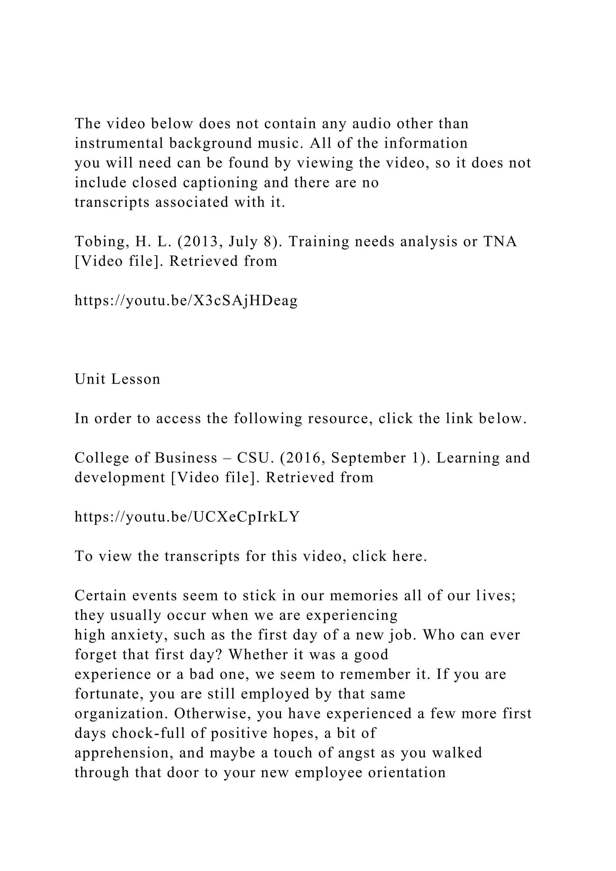 The video below does not contain any audio other than
instrumental background music. All of the information
you will need can be found by viewing the video, so it does not
include closed captioning and there are no
transcripts associated with it.
Tobing, H. L. (2013, July 8). Training needs analysis or TNA
[Video file]. Retrieved from
https://youtu.be/X3cSAjHDeag
Unit Lesson
In order to access the following resource, click the link below.
College of Business – CSU. (2016, September 1). Learning and
development [Video file]. Retrieved from
https://youtu.be/UCXeCpIrkLY
To view the transcripts for this video, click here.
Certain events seem to stick in our memories all of our lives;
they usually occur when we are experiencing
high anxiety, such as the first day of a new job. Who can ever
forget that first day? Whether it was a good
experience or a bad one, we seem to remember it. If you are
fortunate, you are still employed by that same
organization. Otherwise, you have experienced a few more first
days chock-full of positive hopes, a bit of
apprehension, and maybe a touch of angst as you walked
through that door to your new employee orientation
 
