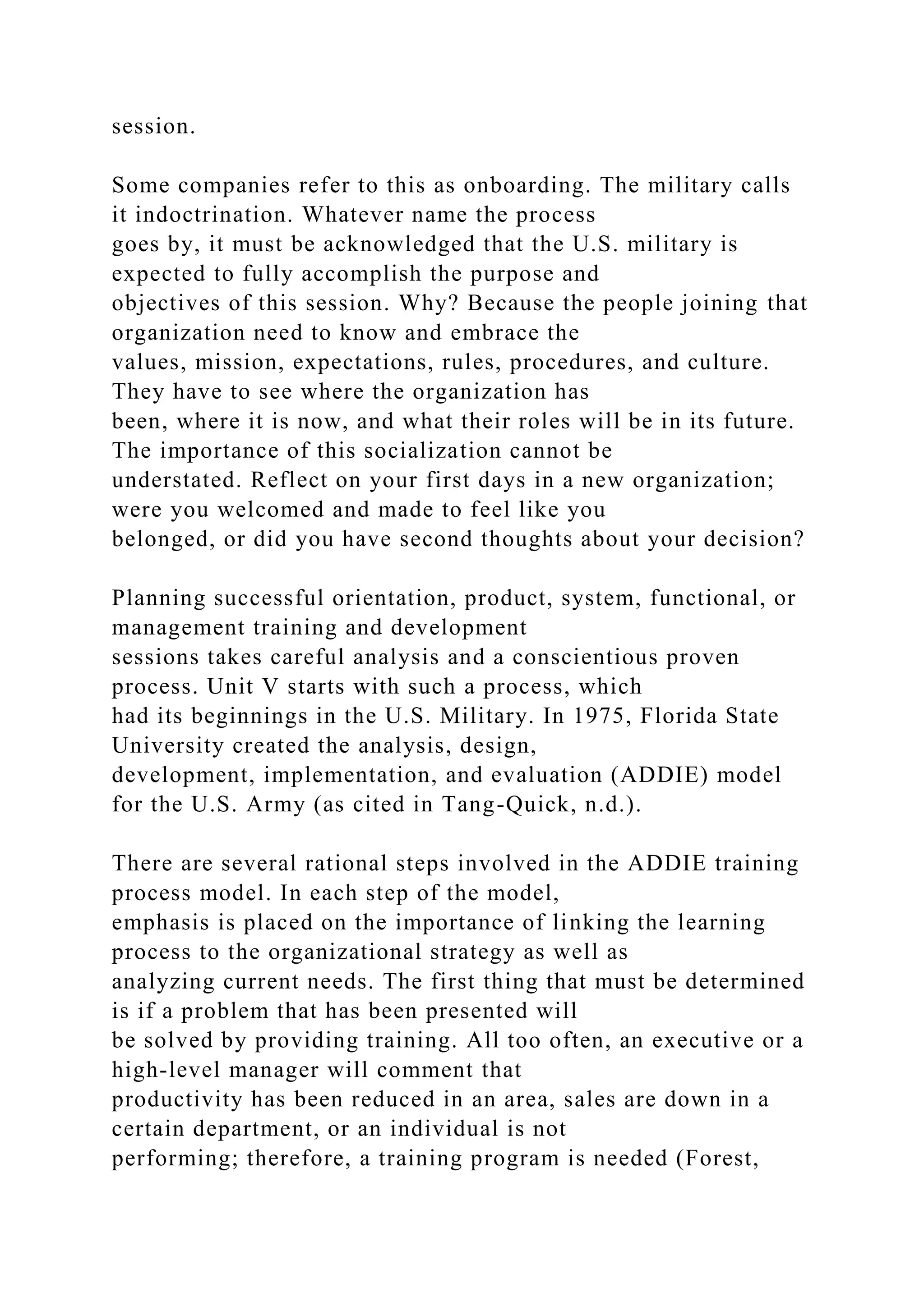 session.
Some companies refer to this as onboarding. The military calls
it indoctrination. Whatever name the process
goes by, it must be acknowledged that the U.S. military is
expected to fully accomplish the purpose and
objectives of this session. Why? Because the people joining that
organization need to know and embrace the
values, mission, expectations, rules, procedures, and culture.
They have to see where the organization has
been, where it is now, and what their roles will be in its future.
The importance of this socialization cannot be
understated. Reflect on your first days in a new organization;
were you welcomed and made to feel like you
belonged, or did you have second thoughts about your decision?
Planning successful orientation, product, system, functional, or
management training and development
sessions takes careful analysis and a conscientious proven
process. Unit V starts with such a process, which
had its beginnings in the U.S. Military. In 1975, Florida State
University created the analysis, design,
development, implementation, and evaluation (ADDIE) model
for the U.S. Army (as cited in Tang-Quick, n.d.).
There are several rational steps involved in the ADDIE training
process model. In each step of the model,
emphasis is placed on the importance of linking the learning
process to the organizational strategy as well as
analyzing current needs. The first thing that must be determined
is if a problem that has been presented will
be solved by providing training. All too often, an executive or a
high-level manager will comment that
productivity has been reduced in an area, sales are down in a
certain department, or an individual is not
performing; therefore, a training program is needed (Forest,
 