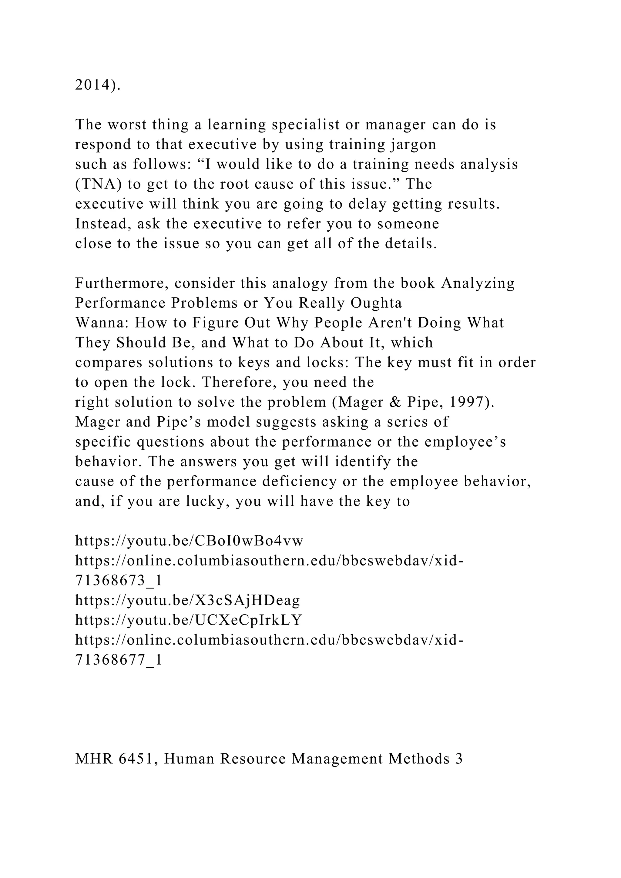 2014).
The worst thing a learning specialist or manager can do is
respond to that executive by using training jargon
such as follows: “I would like to do a training needs analysis
(TNA) to get to the root cause of this issue.” The
executive will think you are going to delay getting results.
Instead, ask the executive to refer you to someone
close to the issue so you can get all of the details.
Furthermore, consider this analogy from the book Analyzing
Performance Problems or You Really Oughta
Wanna: How to Figure Out Why People Aren't Doing What
They Should Be, and What to Do About It, which
compares solutions to keys and locks: The key must fit in order
to open the lock. Therefore, you need the
right solution to solve the problem (Mager & Pipe, 1997).
Mager and Pipe’s model suggests asking a series of
specific questions about the performance or the employee’s
behavior. The answers you get will identify the
cause of the performance deficiency or the employee behavior,
and, if you are lucky, you will have the key to
https://youtu.be/CBoI0wBo4vw
https://online.columbiasouthern.edu/bbcswebdav/xid-
71368673_1
https://youtu.be/X3cSAjHDeag
https://youtu.be/UCXeCpIrkLY
https://online.columbiasouthern.edu/bbcswebdav/xid-
71368677_1
MHR 6451, Human Resource Management Methods 3
 