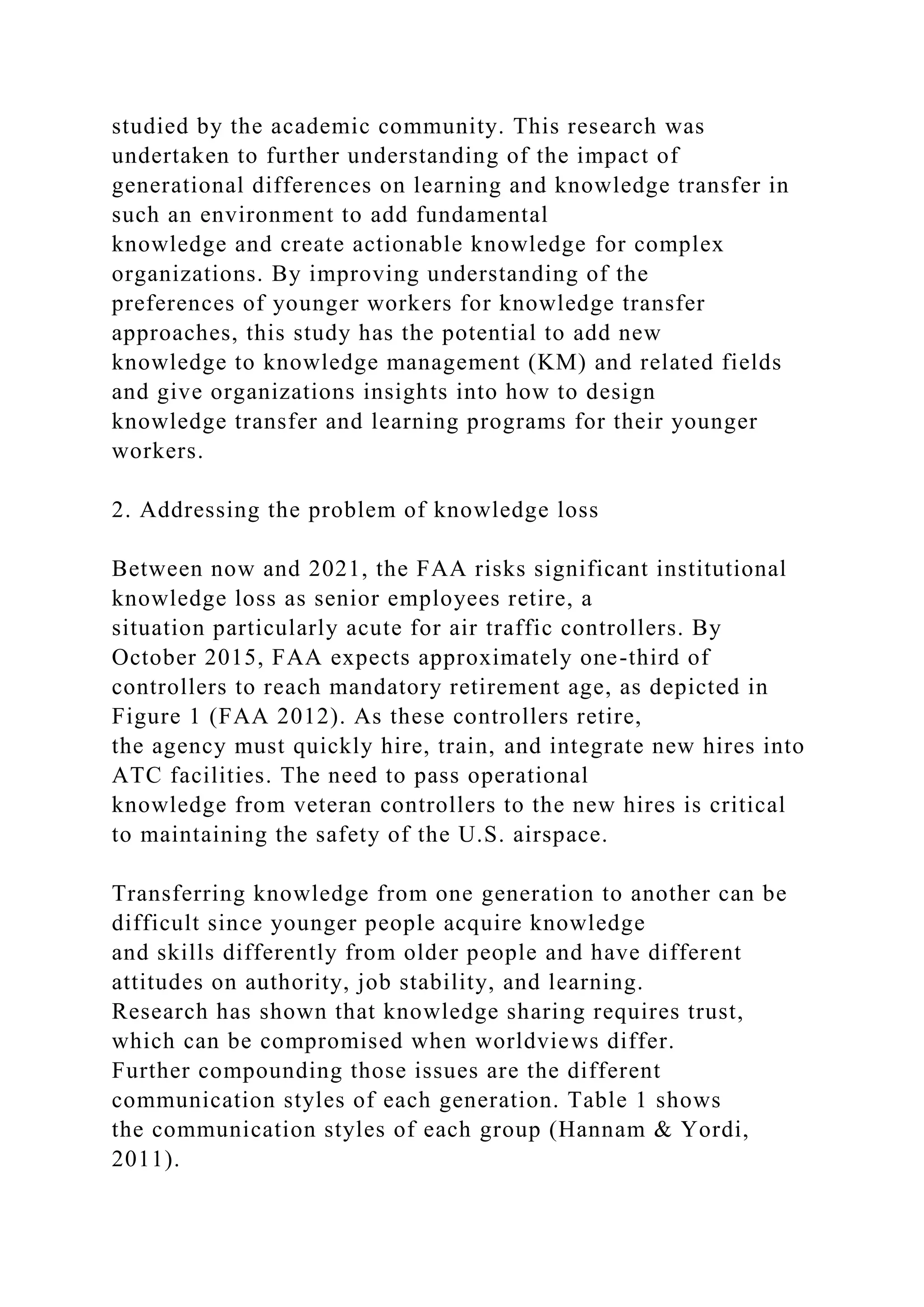 studied by the academic community. This research was
undertaken to further understanding of the impact of
generational differences on learning and knowledge transfer in
such an environment to add fundamental
knowledge and create actionable knowledge for complex
organizations. By improving understanding of the
preferences of younger workers for knowledge transfer
approaches, this study has the potential to add new
knowledge to knowledge management (KM) and related fields
and give organizations insights into how to design
knowledge transfer and learning programs for their younger
workers.
2. Addressing the problem of knowledge loss
Between now and 2021, the FAA risks significant institutional
knowledge loss as senior employees retire, a
situation particularly acute for air traffic controllers. By
October 2015, FAA expects approximately one-third of
controllers to reach mandatory retirement age, as depicted in
Figure 1 (FAA 2012). As these controllers retire,
the agency must quickly hire, train, and integrate new hires into
ATC facilities. The need to pass operational
knowledge from veteran controllers to the new hires is critical
to maintaining the safety of the U.S. airspace.
Transferring knowledge from one generation to another can be
difficult since younger people acquire knowledge
and skills differently from older people and have different
attitudes on authority, job stability, and learning.
Research has shown that knowledge sharing requires trust,
which can be compromised when worldviews differ.
Further compounding those issues are the different
communication styles of each generation. Table 1 shows
the communication styles of each group (Hannam & Yordi,
2011).
 