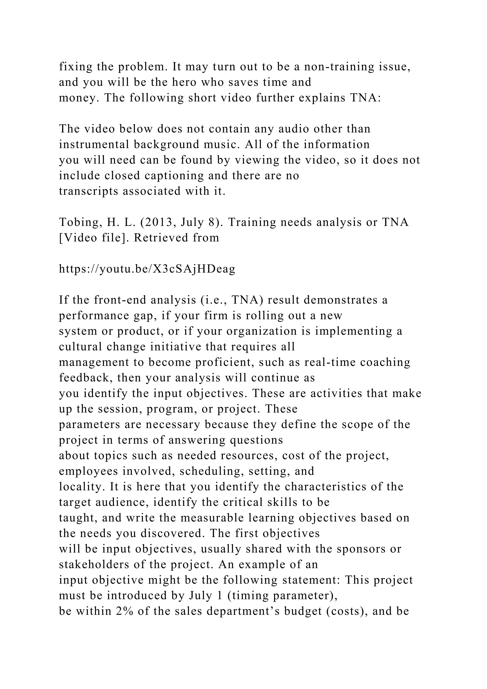 fixing the problem. It may turn out to be a non-training issue,
and you will be the hero who saves time and
money. The following short video further explains TNA:
The video below does not contain any audio other than
instrumental background music. All of the information
you will need can be found by viewing the video, so it does not
include closed captioning and there are no
transcripts associated with it.
Tobing, H. L. (2013, July 8). Training needs analysis or TNA
[Video file]. Retrieved from
https://youtu.be/X3cSAjHDeag
If the front-end analysis (i.e., TNA) result demonstrates a
performance gap, if your firm is rolling out a new
system or product, or if your organization is implementing a
cultural change initiative that requires all
management to become proficient, such as real-time coaching
feedback, then your analysis will continue as
you identify the input objectives. These are activities that make
up the session, program, or project. These
parameters are necessary because they define the scope of the
project in terms of answering questions
about topics such as needed resources, cost of the project,
employees involved, scheduling, setting, and
locality. It is here that you identify the characteristics of the
target audience, identify the critical skills to be
taught, and write the measurable learning objectives based on
the needs you discovered. The first objectives
will be input objectives, usually shared with the sponsors or
stakeholders of the project. An example of an
input objective might be the following statement: This project
must be introduced by July 1 (timing parameter),
be within 2% of the sales department’s budget (costs), and be
 