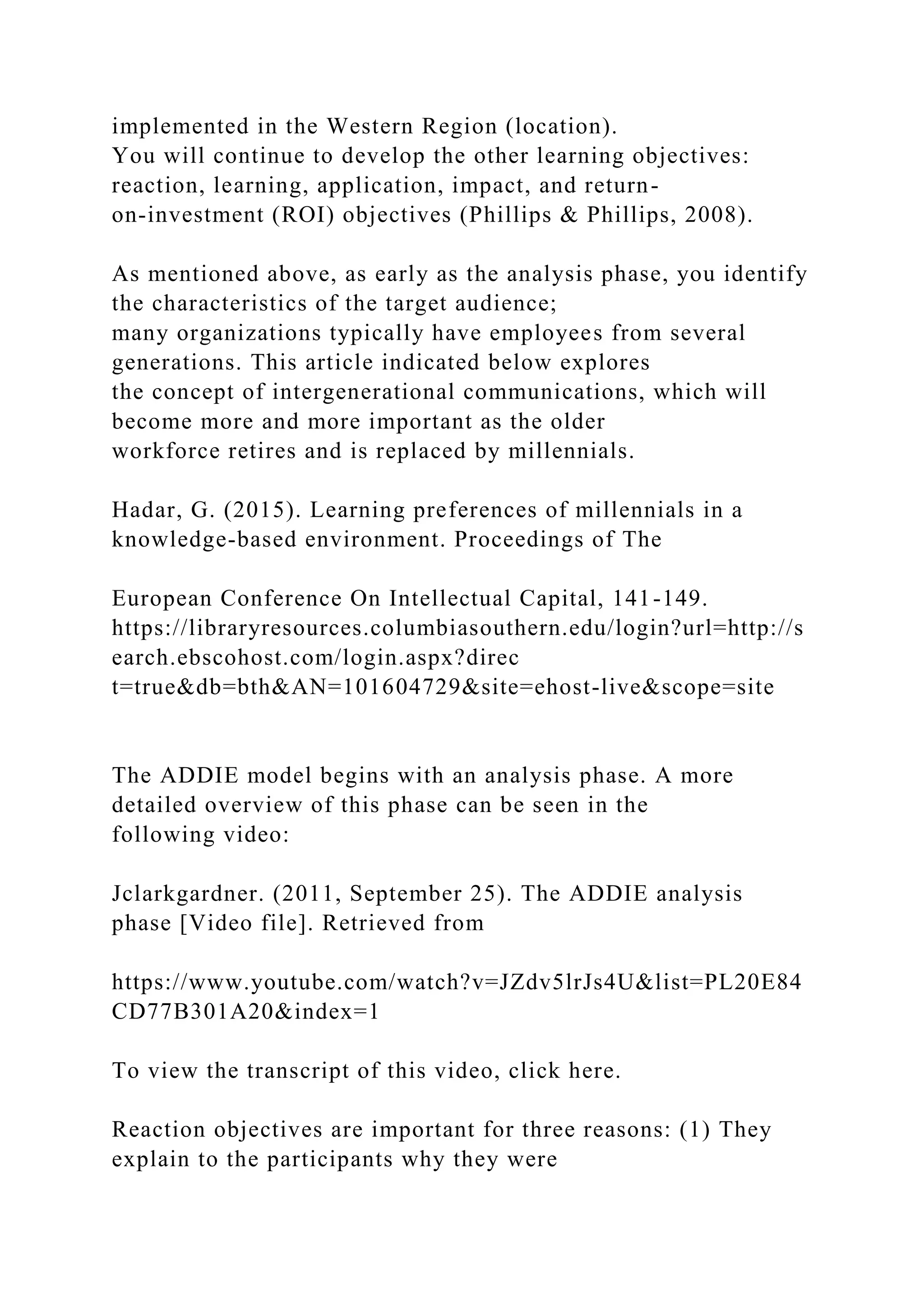 implemented in the Western Region (location).
You will continue to develop the other learning objectives:
reaction, learning, application, impact, and return-
on-investment (ROI) objectives (Phillips & Phillips, 2008).
As mentioned above, as early as the analysis phase, you identify
the characteristics of the target audience;
many organizations typically have employees from several
generations. This article indicated below explores
the concept of intergenerational communications, which will
become more and more important as the older
workforce retires and is replaced by millennials.
Hadar, G. (2015). Learning preferences of millennials in a
knowledge-based environment. Proceedings of The
European Conference On Intellectual Capital, 141-149.
https://libraryresources.columbiasouthern.edu/login?url=http://s
earch.ebscohost.com/login.aspx?direc
t=true&db=bth&AN=101604729&site=ehost-live&scope=site
The ADDIE model begins with an analysis phase. A more
detailed overview of this phase can be seen in the
following video:
Jclarkgardner. (2011, September 25). The ADDIE analysis
phase [Video file]. Retrieved from
https://www.youtube.com/watch?v=JZdv5lrJs4U&list=PL20E84
CD77B301A20&index=1
To view the transcript of this video, click here.
Reaction objectives are important for three reasons: (1) They
explain to the participants why they were
 