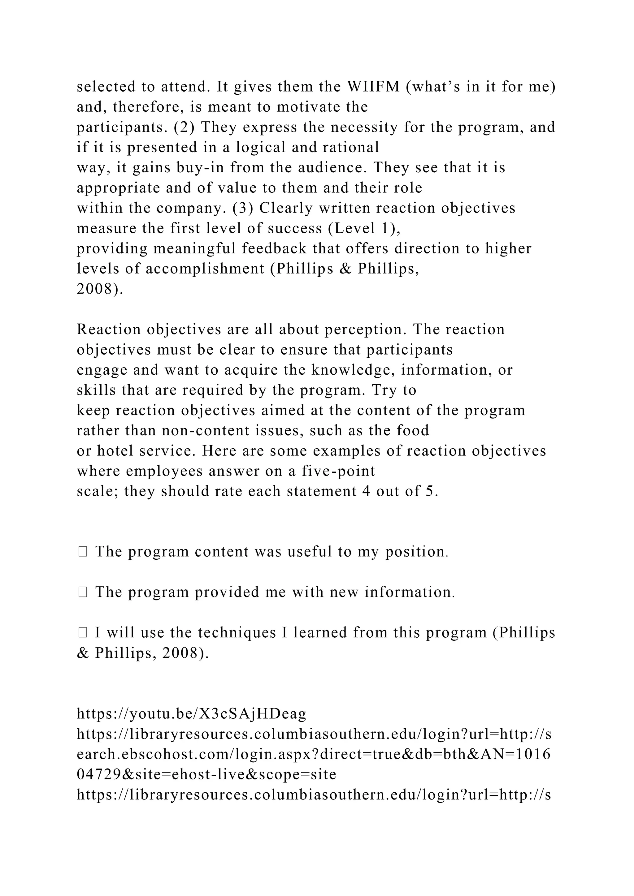 selected to attend. It gives them the WIIFM (what’s in it for me)
and, therefore, is meant to motivate the
participants. (2) They express the necessity for the program, and
if it is presented in a logical and rational
way, it gains buy-in from the audience. They see that it is
appropriate and of value to them and their role
within the company. (3) Clearly written reaction objectives
measure the first level of success (Level 1),
providing meaningful feedback that offers direction to higher
levels of accomplishment (Phillips & Phillips,
2008).
Reaction objectives are all about perception. The reaction
objectives must be clear to ensure that participants
engage and want to acquire the knowledge, information, or
skills that are required by the program. Try to
keep reaction objectives aimed at the content of the program
rather than non-content issues, such as the food
or hotel service. Here are some examples of reaction objectives
where employees answer on a five-point
scale; they should rate each statement 4 out of 5.
& Phillips, 2008).
https://youtu.be/X3cSAjHDeag
https://libraryresources.columbiasouthern.edu/login?url=http://s
earch.ebscohost.com/login.aspx?direct=true&db=bth&AN=1016
04729&site=ehost-live&scope=site
https://libraryresources.columbiasouthern.edu/login?url=http://s
 