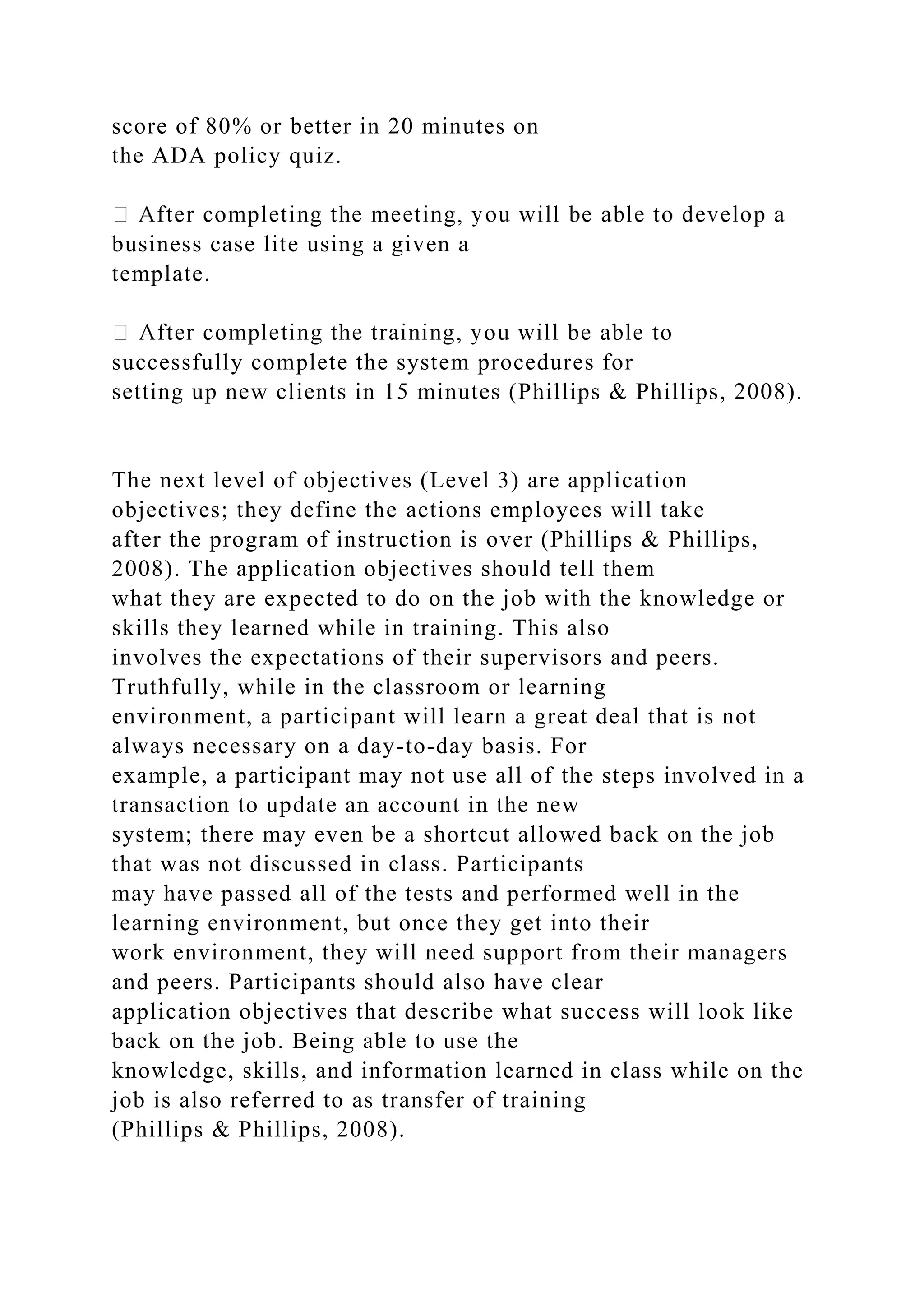 score of 80% or better in 20 minutes on
the ADA policy quiz.
business case lite using a given a
template.
successfully complete the system procedures for
setting up new clients in 15 minutes (Phillips & Phillips, 2008).
The next level of objectives (Level 3) are application
objectives; they define the actions employees will take
after the program of instruction is over (Phillips & Phillips,
2008). The application objectives should tell them
what they are expected to do on the job with the knowledge or
skills they learned while in training. This also
involves the expectations of their supervisors and peers.
Truthfully, while in the classroom or learning
environment, a participant will learn a great deal that is not
always necessary on a day-to-day basis. For
example, a participant may not use all of the steps involved in a
transaction to update an account in the new
system; there may even be a shortcut allowed back on the job
that was not discussed in class. Participants
may have passed all of the tests and performed well in the
learning environment, but once they get into their
work environment, they will need support from their managers
and peers. Participants should also have clear
application objectives that describe what success will look like
back on the job. Being able to use the
knowledge, skills, and information learned in class while on the
job is also referred to as transfer of training
(Phillips & Phillips, 2008).
 