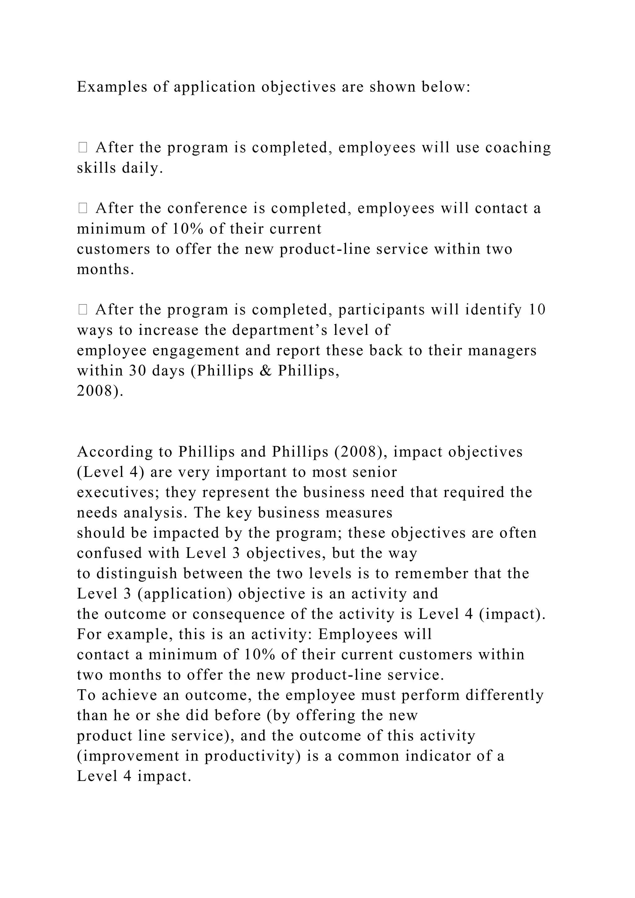 Examples of application objectives are shown below:
skills daily.
minimum of 10% of their current
customers to offer the new product-line service within two
months.
ways to increase the department’s level of
employee engagement and report these back to their managers
within 30 days (Phillips & Phillips,
2008).
According to Phillips and Phillips (2008), impact objectives
(Level 4) are very important to most senior
executives; they represent the business need that required the
needs analysis. The key business measures
should be impacted by the program; these objectives are often
confused with Level 3 objectives, but the way
to distinguish between the two levels is to remember that the
Level 3 (application) objective is an activity and
the outcome or consequence of the activity is Level 4 (impact).
For example, this is an activity: Employees will
contact a minimum of 10% of their current customers within
two months to offer the new product-line service.
To achieve an outcome, the employee must perform differently
than he or she did before (by offering the new
product line service), and the outcome of this activity
(improvement in productivity) is a common indicator of a
Level 4 impact.
 
