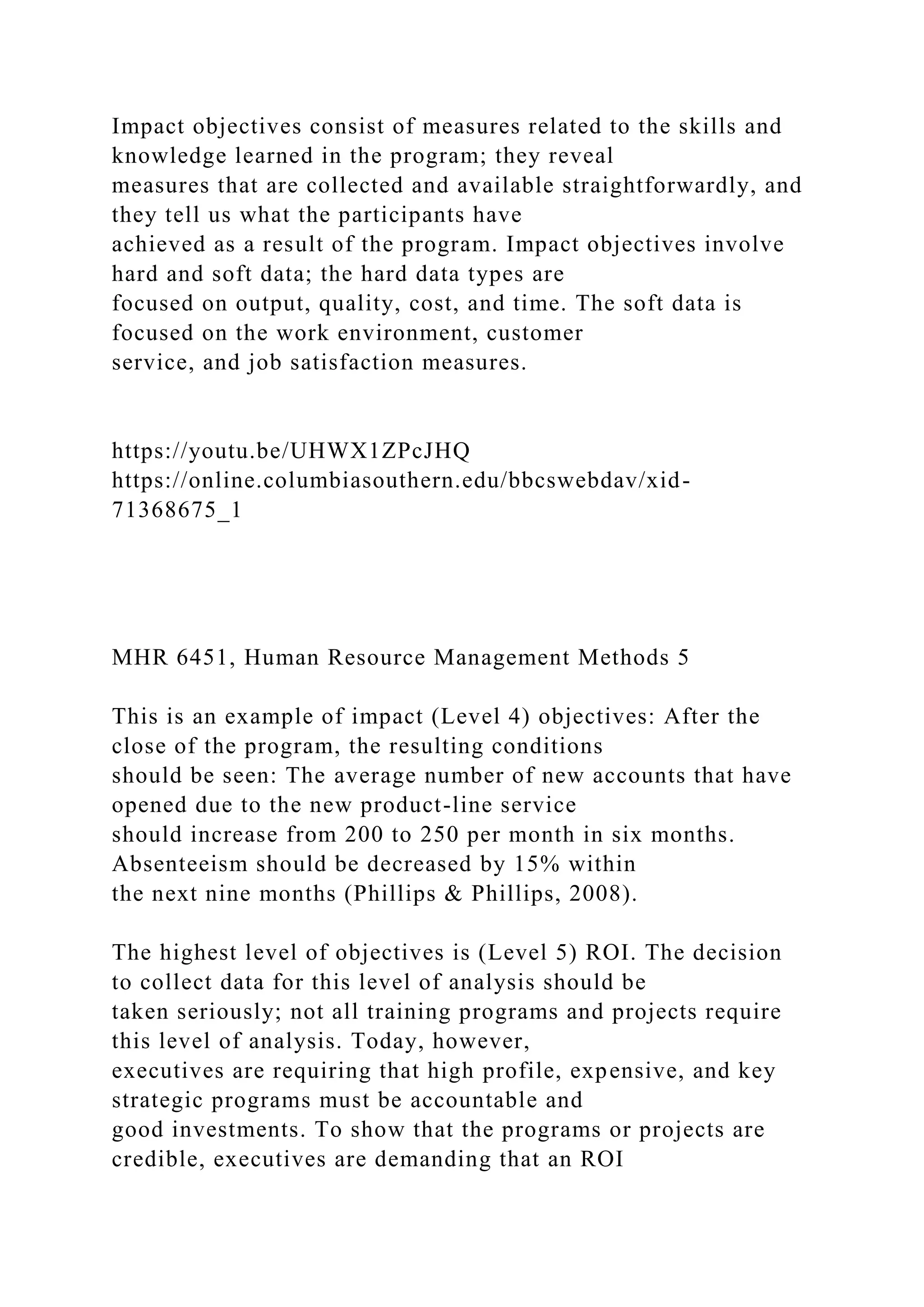 Impact objectives consist of measures related to the skills and
knowledge learned in the program; they reveal
measures that are collected and available straightforwardly, and
they tell us what the participants have
achieved as a result of the program. Impact objectives involve
hard and soft data; the hard data types are
focused on output, quality, cost, and time. The soft data is
focused on the work environment, customer
service, and job satisfaction measures.
https://youtu.be/UHWX1ZPcJHQ
https://online.columbiasouthern.edu/bbcswebdav/xid-
71368675_1
MHR 6451, Human Resource Management Methods 5
This is an example of impact (Level 4) objectives: After the
close of the program, the resulting conditions
should be seen: The average number of new accounts that have
opened due to the new product-line service
should increase from 200 to 250 per month in six months.
Absenteeism should be decreased by 15% within
the next nine months (Phillips & Phillips, 2008).
The highest level of objectives is (Level 5) ROI. The decision
to collect data for this level of analysis should be
taken seriously; not all training programs and projects require
this level of analysis. Today, however,
executives are requiring that high profile, expensive, and key
strategic programs must be accountable and
good investments. To show that the programs or projects are
credible, executives are demanding that an ROI
 