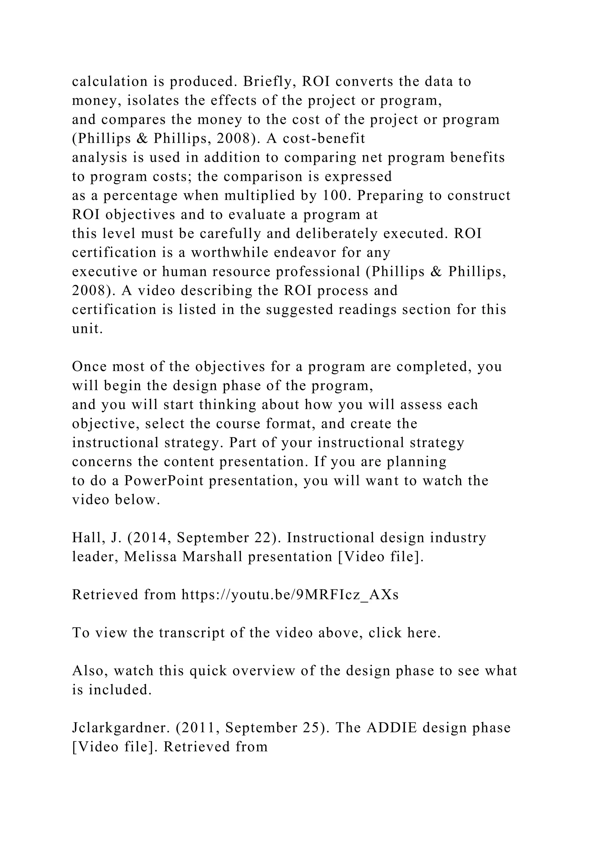 calculation is produced. Briefly, ROI converts the data to
money, isolates the effects of the project or program,
and compares the money to the cost of the project or program
(Phillips & Phillips, 2008). A cost-benefit
analysis is used in addition to comparing net program benefits
to program costs; the comparison is expressed
as a percentage when multiplied by 100. Preparing to construct
ROI objectives and to evaluate a program at
this level must be carefully and deliberately executed. ROI
certification is a worthwhile endeavor for any
executive or human resource professional (Phillips & Phillips,
2008). A video describing the ROI process and
certification is listed in the suggested readings section for this
unit.
Once most of the objectives for a program are completed, you
will begin the design phase of the program,
and you will start thinking about how you will assess each
objective, select the course format, and create the
instructional strategy. Part of your instructional strategy
concerns the content presentation. If you are planning
to do a PowerPoint presentation, you will want to watch the
video below.
Hall, J. (2014, September 22). Instructional design industry
leader, Melissa Marshall presentation [Video file].
Retrieved from https://youtu.be/9MRFIcz_AXs
To view the transcript of the video above, click here.
Also, watch this quick overview of the design phase to see what
is included.
Jclarkgardner. (2011, September 25). The ADDIE design phase
[Video file]. Retrieved from
 