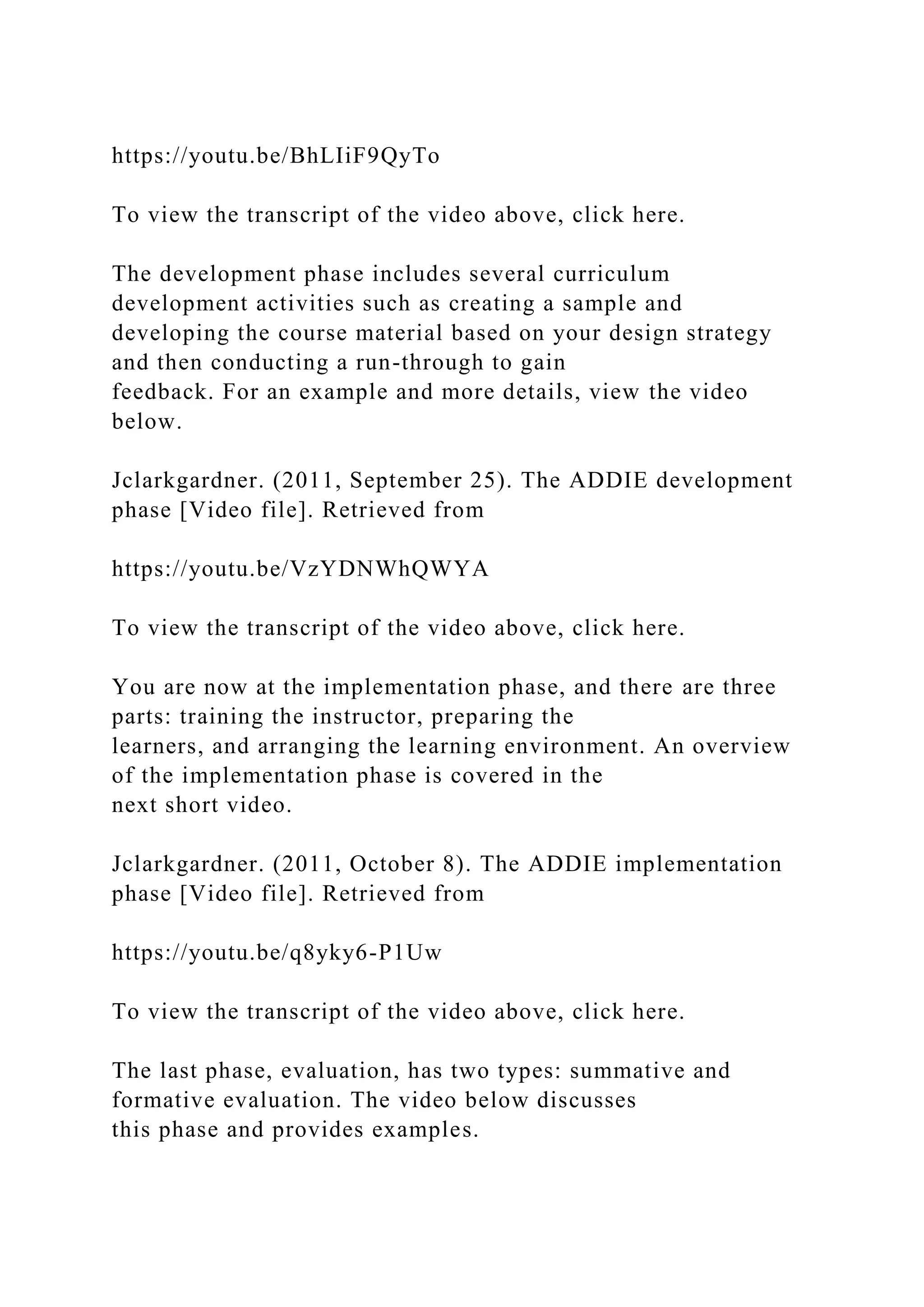https://youtu.be/BhLIiF9QyTo
To view the transcript of the video above, click here.
The development phase includes several curriculum
development activities such as creating a sample and
developing the course material based on your design strategy
and then conducting a run-through to gain
feedback. For an example and more details, view the video
below.
Jclarkgardner. (2011, September 25). The ADDIE development
phase [Video file]. Retrieved from
https://youtu.be/VzYDNWhQWYA
To view the transcript of the video above, click here.
You are now at the implementation phase, and there are three
parts: training the instructor, preparing the
learners, and arranging the learning environment. An overview
of the implementation phase is covered in the
next short video.
Jclarkgardner. (2011, October 8). The ADDIE implementation
phase [Video file]. Retrieved from
https://youtu.be/q8yky6-P1Uw
To view the transcript of the video above, click here.
The last phase, evaluation, has two types: summative and
formative evaluation. The video below discusses
this phase and provides examples.
 